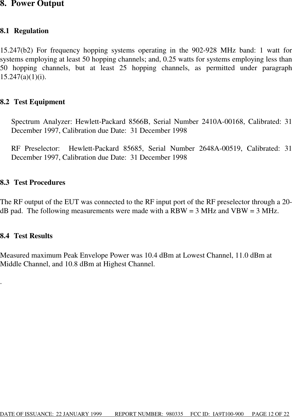 DATE OF ISSUANCE:  22 JANUARY 1999          REPORT NUMBER:  980335      FCC ID:  IA9T100-900      PAGE 12 OF 228. Power Output8.1 Regulation15.247(b2) For frequency hopping systems operating in the 902-928 MHz band: 1 watt forsystems employing at least 50 hopping channels; and, 0.25 watts for systems employing less than50 hopping channels, but at least 25 hopping channels, as permitted under paragraph15.247(a)(1)(i).8.2 Test Equipment Spectrum Analyzer: Hewlett-Packard 8566B, Serial Number 2410A-00168, Calibrated: 31December 1997, Calibration due Date:  31 December 1998  RF Preselector:  Hewlett-Packard 85685, Serial Number 2648A-00519, Calibrated: 31December 1997, Calibration due Date:  31 December 19988.3 Test ProceduresThe RF output of the EUT was connected to the RF input port of the RF preselector through a 20-dB pad.  The following measurements were made with a RBW = 3 MHz and VBW = 3 MHz.8.4 Test ResultsMeasured maximum Peak Envelope Power was 10.4 dBm at Lowest Channel, 11.0 dBm atMiddle Channel, and 10.8 dBm at Highest Channel..