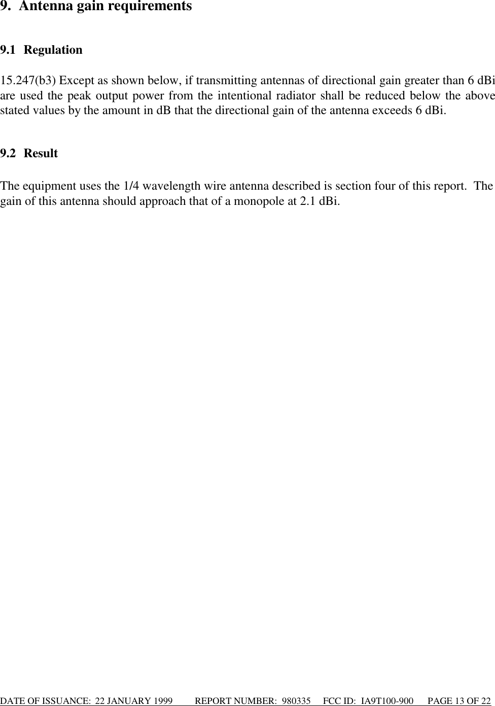 DATE OF ISSUANCE:  22 JANUARY 1999          REPORT NUMBER:  980335      FCC ID:  IA9T100-900      PAGE 13 OF 229. Antenna gain requirements9.1 Regulation15.247(b3) Except as shown below, if transmitting antennas of directional gain greater than 6 dBiare used the peak output power from the intentional radiator shall be reduced below the abovestated values by the amount in dB that the directional gain of the antenna exceeds 6 dBi.9.2 ResultThe equipment uses the 1/4 wavelength wire antenna described is section four of this report.  Thegain of this antenna should approach that of a monopole at 2.1 dBi.