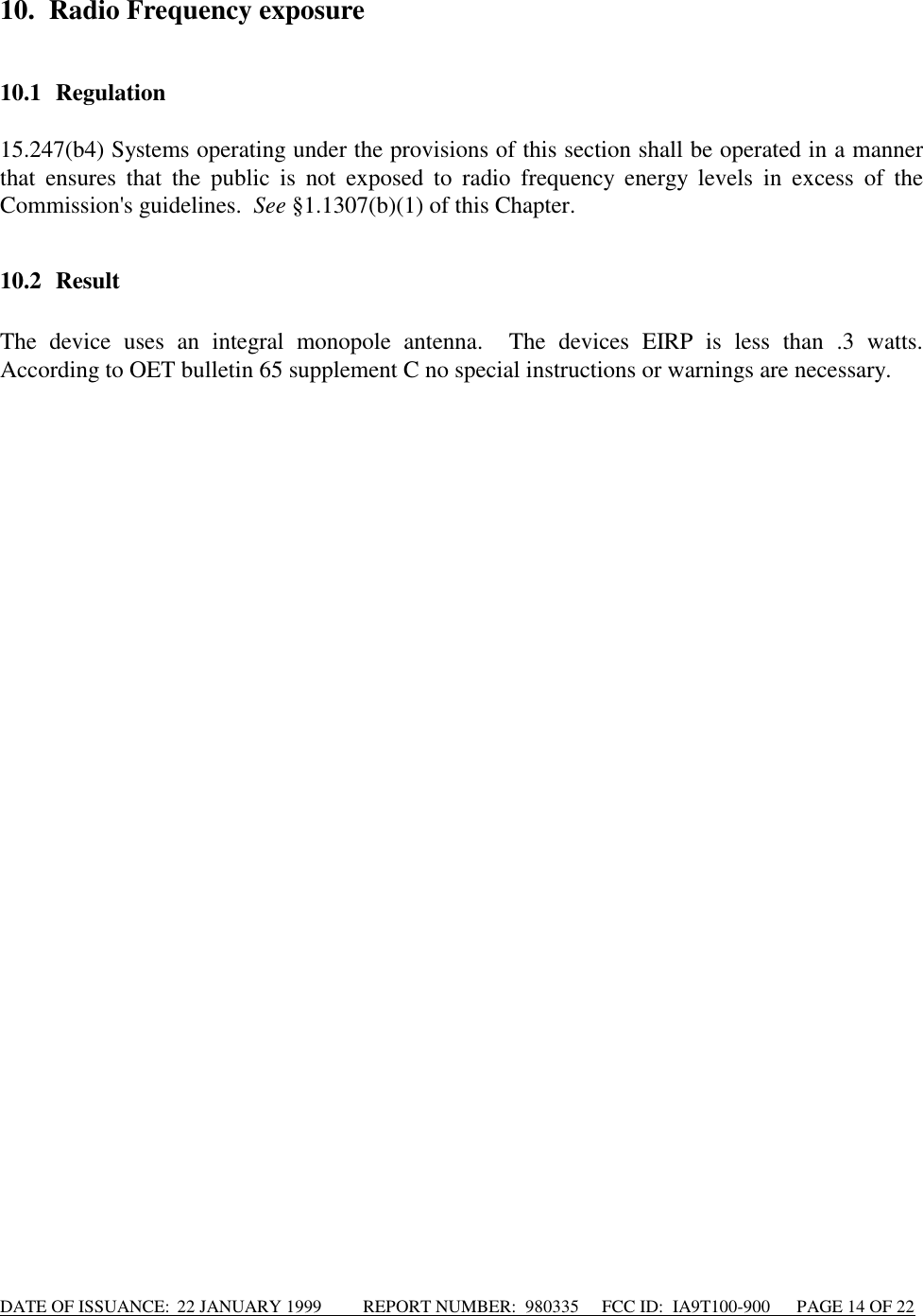 DATE OF ISSUANCE:  22 JANUARY 1999          REPORT NUMBER:  980335      FCC ID:  IA9T100-900      PAGE 14 OF 2210. Radio Frequency exposure10.1 Regulation15.247(b4) Systems operating under the provisions of this section shall be operated in a mannerthat ensures that the public is not exposed to radio frequency energy levels in excess of theCommission&apos;s guidelines.  See §1.1307(b)(1) of this Chapter.10.2 ResultThe device uses an integral monopole antenna.  The devices EIRP is less than .3 watts.According to OET bulletin 65 supplement C no special instructions or warnings are necessary.