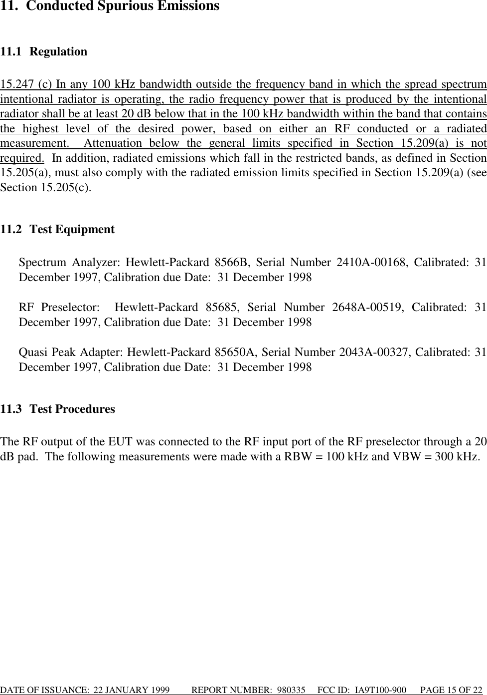 DATE OF ISSUANCE:  22 JANUARY 1999          REPORT NUMBER:  980335      FCC ID:  IA9T100-900      PAGE 15 OF 2211. Conducted Spurious Emissions11.1 Regulation15.247 (c) In any 100 kHz bandwidth outside the frequency band in which the spread spectrumintentional radiator is operating, the radio frequency power that is produced by the intentionalradiator shall be at least 20 dB below that in the 100 kHz bandwidth within the band that containsthe highest level of the desired power, based on either an RF conducted or a radiatedmeasurement.  Attenuation below the general limits specified in Section 15.209(a) is notrequired.  In addition, radiated emissions which fall in the restricted bands, as defined in Section15.205(a), must also comply with the radiated emission limits specified in Section 15.209(a) (seeSection 15.205(c).11.2 Test Equipment Spectrum Analyzer: Hewlett-Packard 8566B, Serial Number 2410A-00168, Calibrated: 31December 1997, Calibration due Date:  31 December 1998  RF Preselector:  Hewlett-Packard 85685, Serial Number 2648A-00519, Calibrated: 31December 1997, Calibration due Date:  31 December 1998 Quasi Peak Adapter: Hewlett-Packard 85650A, Serial Number 2043A-00327, Calibrated: 31December 1997, Calibration due Date:  31 December 199811.3 Test ProceduresThe RF output of the EUT was connected to the RF input port of the RF preselector through a 20dB pad.  The following measurements were made with a RBW = 100 kHz and VBW = 300 kHz.