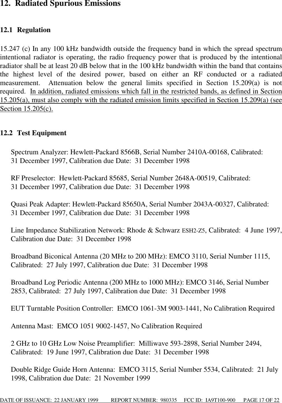 DATE OF ISSUANCE:  22 JANUARY 1999          REPORT NUMBER:  980335      FCC ID:  IA9T100-900      PAGE 17 OF 2212. Radiated Spurious Emissions12.1 Regulation15.247 (c) In any 100 kHz bandwidth outside the frequency band in which the spread spectrumintentional radiator is operating, the radio frequency power that is produced by the intentionalradiator shall be at least 20 dB below that in the 100 kHz bandwidth within the band that containsthe highest level of the desired power, based on either an RF conducted or a radiatedmeasurement.  Attenuation below the general limits specified in Section 15.209(a) is notrequired.  In addition, radiated emissions which fall in the restricted bands, as defined in Section15.205(a), must also comply with the radiated emission limits specified in Section 15.209(a) (seeSection 15.205(c).12.2 Test Equipment Spectrum Analyzer: Hewlett-Packard 8566B, Serial Number 2410A-00168, Calibrated:31 December 1997, Calibration due Date:  31 December 1998  RF Preselector:  Hewlett-Packard 85685, Serial Number 2648A-00519, Calibrated:31 December 1997, Calibration due Date:  31 December 1998 Quasi Peak Adapter: Hewlett-Packard 85650A, Serial Number 2043A-00327, Calibrated:  31 December 1997, Calibration due Date:  31 December 1998 Line Impedance Stabilization Network: Rhode &amp; Schwarz ESH2-Z5, Calibrated:  4 June 1997,Calibration due Date:  31 December 1998  Broadband Biconical Antenna (20 MHz to 200 MHz): EMCO 3110, Serial Number 1115,Calibrated:  27 July 1997, Calibration due Date:  31 December 1998  Broadband Log Periodic Antenna (200 MHz to 1000 MHz): EMCO 3146, Serial Number2853, Calibrated:  27 July 1997, Calibration due Date:  31 December 1998  EUT Turntable Position Controller:  EMCO 1061-3M 9003-1441, No Calibration Required  Antenna Mast:  EMCO 1051 9002-1457, No Calibration Required  2 GHz to 10 GHz Low Noise Preamplifier:  Milliwave 593-2898, Serial Number 2494,Calibrated:  19 June 1997, Calibration due Date:  31 December 1998 Double Ridge Guide Horn Antenna:  EMCO 3115, Serial Number 5534, Calibrated:  21 July1998, Calibration due Date:  21 November 1999