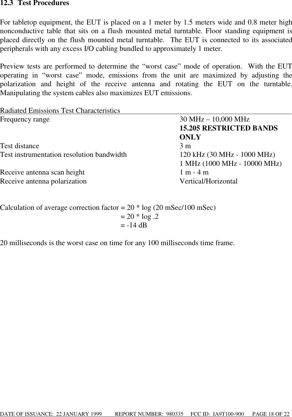 DATE OF ISSUANCE:  22 JANUARY 1999          REPORT NUMBER:  980335      FCC ID:  IA9T100-900      PAGE 18 OF 2212.3 Test ProceduresFor tabletop equipment, the EUT is placed on a 1 meter by 1.5 meters wide and 0.8 meter highnonconductive table that sits on a flush mounted metal turntable. Floor standing equipment isplaced directly on the flush mounted metal turntable.  The EUT is connected to its associatedperipherals with any excess I/O cabling bundled to approximately 1 meter.Preview tests are performed to determine the “worst case” mode of operation.  With the EUToperating in “worst case” mode, emissions from the unit are maximized by adjusting thepolarization and height of the receive antenna and rotating the EUT on the turntable.Manipulating the system cables also maximizes EUT emissions.Radiated Emissions Test Characteristics                                                                                            Frequency range 30 MHz – 10,000 MHz15.205 RESTRICTED BANDSONLYTest distance 3 mTest instrumentation resolution bandwidth 120 kHz (30 MHz - 1000 MHz)1 MHz (1000 MHz - 10000 MHz)Receive antenna scan height 1 m - 4 mReceive antenna polarization Vertical/HorizontalCalculation of average correction factor = 20 * log (20 mSec/100 mSec)= 20 * log .2= -14 dB20 milliseconds is the worst case on time for any 100 milliseconds time frame.