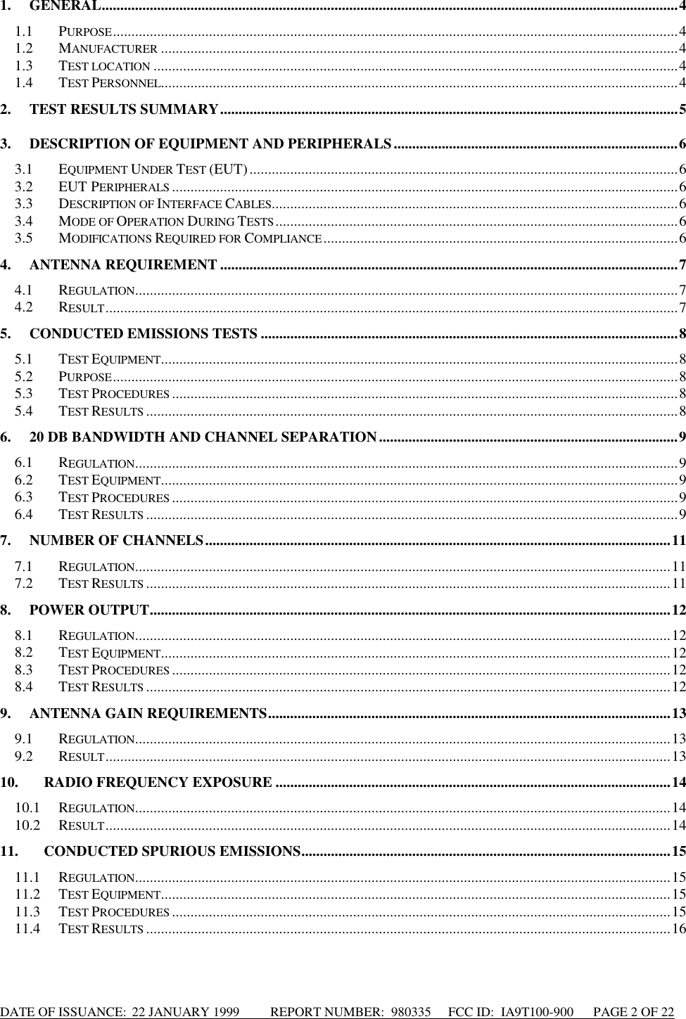 DATE OF ISSUANCE:  22 JANUARY 1999          REPORT NUMBER:  980335      FCC ID:  IA9T100-900      PAGE 2 OF 221. GENERAL............................................................................................................................................................41.1 PURPOSE.........................................................................................................................................................41.2 MANUFACTURER ............................................................................................................................................41.3 TEST LOCATION ..............................................................................................................................................41.4 TEST PERSONNEL............................................................................................................................................42. TEST RESULTS SUMMARY............................................................................................................................53. DESCRIPTION OF EQUIPMENT AND PERIPHERALS.............................................................................63.1 EQUIPMENT UNDER TEST (EUT)....................................................................................................................63.2 EUT PERIPHERALS .........................................................................................................................................63.3 DESCRIPTION OF INTERFACE CABLES..............................................................................................................63.4 MODE OF OPERATION DURING TESTS.............................................................................................................63.5 MODIFICATIONS REQUIRED FOR COMPLIANCE................................................................................................64. ANTENNA REQUIREMENT ............................................................................................................................74.1 REGULATION...................................................................................................................................................74.2 RESULT...........................................................................................................................................................75. CONDUCTED EMISSIONS TESTS .................................................................................................................85.1 TEST EQUIPMENT............................................................................................................................................85.2 PURPOSE.........................................................................................................................................................85.3 TEST PROCEDURES .........................................................................................................................................85.4 TEST RESULTS ................................................................................................................................................86. 20 DB BANDWIDTH AND CHANNEL SEPARATION.................................................................................96.1 REGULATION...................................................................................................................................................96.2 TEST EQUIPMENT............................................................................................................................................96.3 TEST PROCEDURES .........................................................................................................................................96.4 TEST RESULTS ................................................................................................................................................97. NUMBER OF CHANNELS..............................................................................................................................117.1 REGULATION.................................................................................................................................................117.2 TEST RESULTS ..............................................................................................................................................118. POWER OUTPUT.............................................................................................................................................128.1 REGULATION.................................................................................................................................................128.2 TEST EQUIPMENT..........................................................................................................................................128.3 TEST PROCEDURES .......................................................................................................................................128.4 TEST RESULTS ..............................................................................................................................................129. ANTENNA GAIN REQUIREMENTS.............................................................................................................139.1 REGULATION.................................................................................................................................................139.2 RESULT.........................................................................................................................................................1310. RADIO FREQUENCY EXPOSURE ...........................................................................................................1410.1 REGULATION.................................................................................................................................................1410.2 RESULT.........................................................................................................................................................1411. CONDUCTED SPURIOUS EMISSIONS....................................................................................................1511.1 REGULATION.................................................................................................................................................1511.2 TEST EQUIPMENT..........................................................................................................................................1511.3 TEST PROCEDURES .......................................................................................................................................1511.4 TEST RESULTS ..............................................................................................................................................16