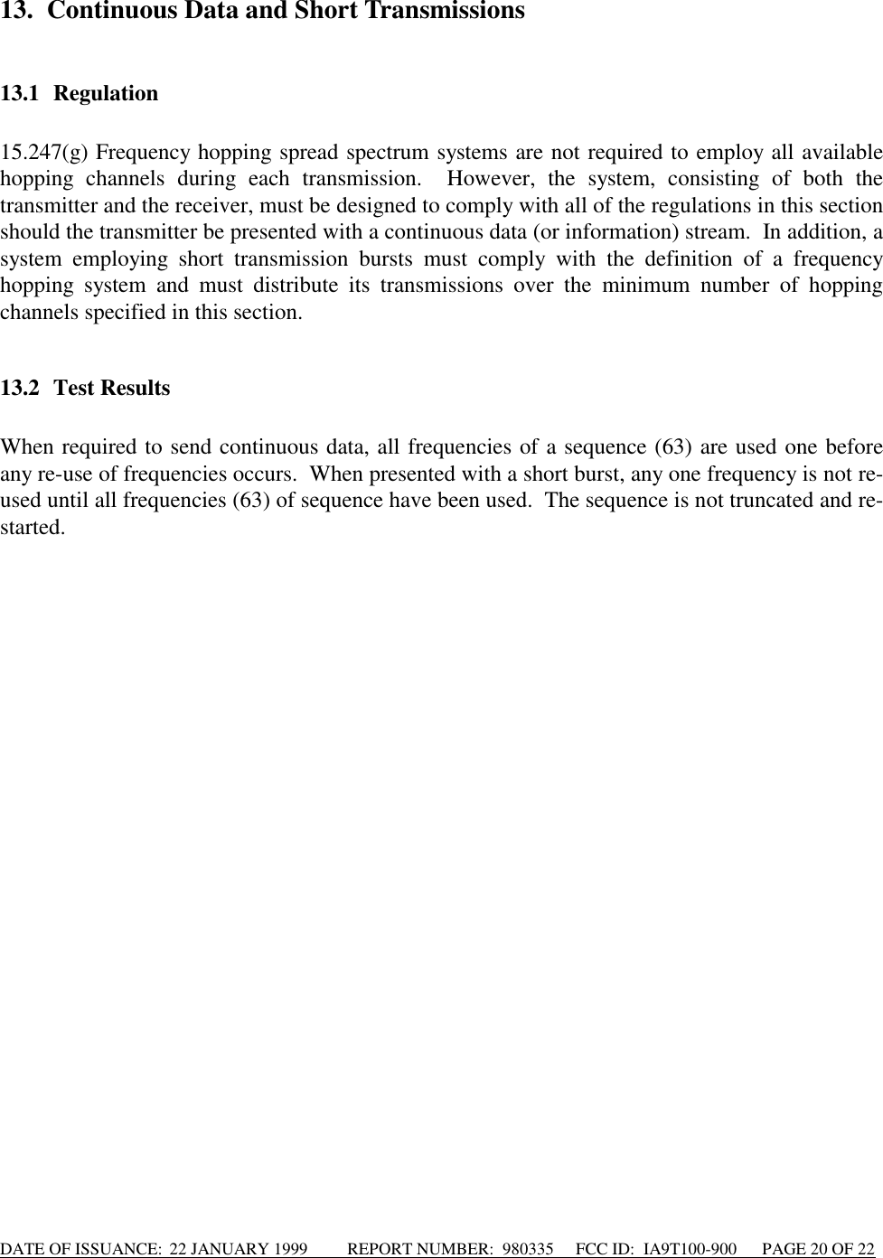 DATE OF ISSUANCE:  22 JANUARY 1999          REPORT NUMBER:  980335      FCC ID:  IA9T100-900      PAGE 20 OF 2213. Continuous Data and Short Transmissions13.1 Regulation15.247(g) Frequency hopping spread spectrum systems are not required to employ all availablehopping channels during each transmission.  However, the system, consisting of both thetransmitter and the receiver, must be designed to comply with all of the regulations in this sectionshould the transmitter be presented with a continuous data (or information) stream.  In addition, asystem employing short transmission bursts must comply with the definition of a frequencyhopping system and must distribute its transmissions over the minimum number of hoppingchannels specified in this section.13.2 Test ResultsWhen required to send continuous data, all frequencies of a sequence (63) are used one beforeany re-use of frequencies occurs.  When presented with a short burst, any one frequency is not re-used until all frequencies (63) of sequence have been used.  The sequence is not truncated and re-started.