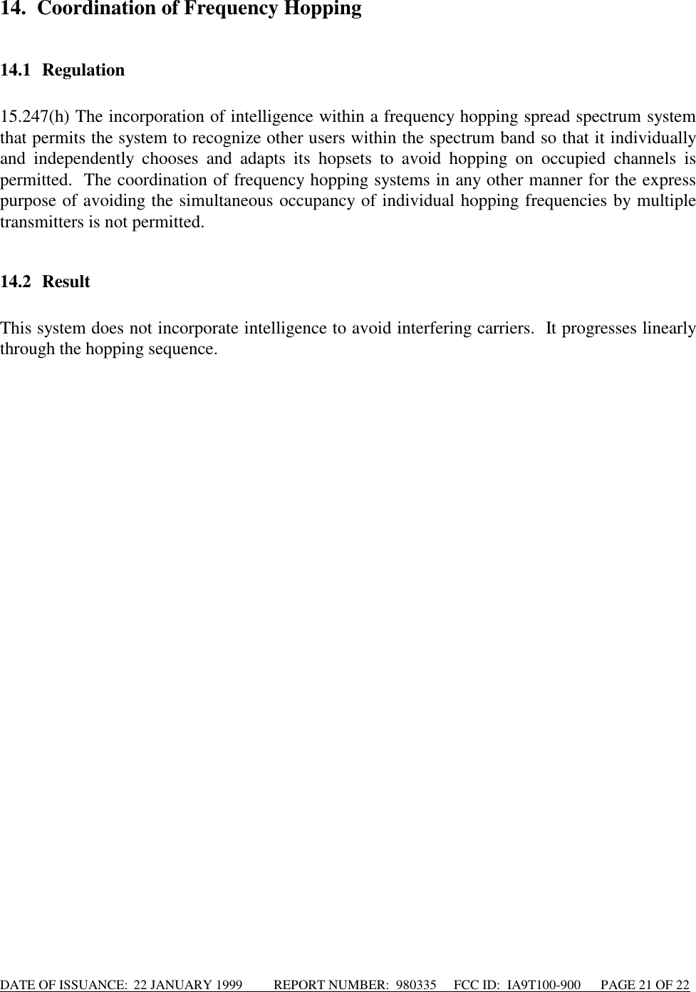 DATE OF ISSUANCE:  22 JANUARY 1999          REPORT NUMBER:  980335      FCC ID:  IA9T100-900      PAGE 21 OF 2214. Coordination of Frequency Hopping14.1 Regulation15.247(h) The incorporation of intelligence within a frequency hopping spread spectrum systemthat permits the system to recognize other users within the spectrum band so that it individuallyand independently chooses and adapts its hopsets to avoid hopping on occupied channels ispermitted.  The coordination of frequency hopping systems in any other manner for the expresspurpose of avoiding the simultaneous occupancy of individual hopping frequencies by multipletransmitters is not permitted.14.2 ResultThis system does not incorporate intelligence to avoid interfering carriers.  It progresses linearlythrough the hopping sequence.