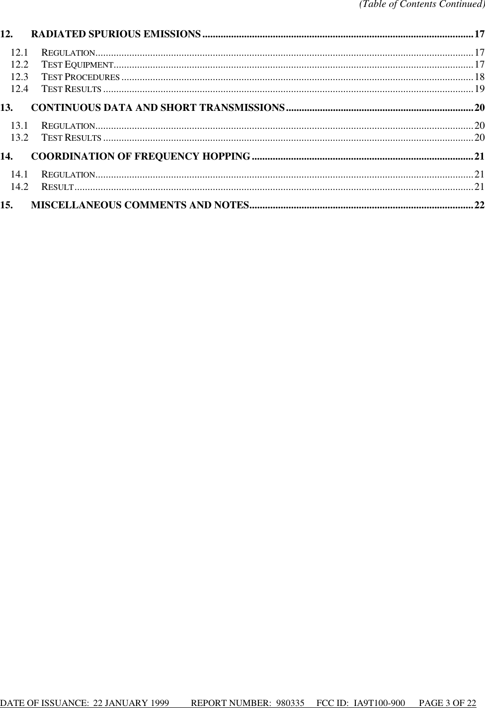 DATE OF ISSUANCE:  22 JANUARY 1999          REPORT NUMBER:  980335      FCC ID:  IA9T100-900      PAGE 3 OF 22(Table of Contents Continued)12. RADIATED SPURIOUS EMISSIONS........................................................................................................1712.1 REGULATION.................................................................................................................................................1712.2 TEST EQUIPMENT..........................................................................................................................................1712.3 TEST PROCEDURES .......................................................................................................................................1812.4 TEST RESULTS ..............................................................................................................................................1913. CONTINUOUS DATA AND SHORT TRANSMISSIONS........................................................................2013.1 REGULATION.................................................................................................................................................2013.2 TEST RESULTS ..............................................................................................................................................2014. COORDINATION OF FREQUENCY HOPPING.....................................................................................2114.1 REGULATION.................................................................................................................................................2114.2 RESULT.........................................................................................................................................................2115. MISCELLANEOUS COMMENTS AND NOTES......................................................................................22