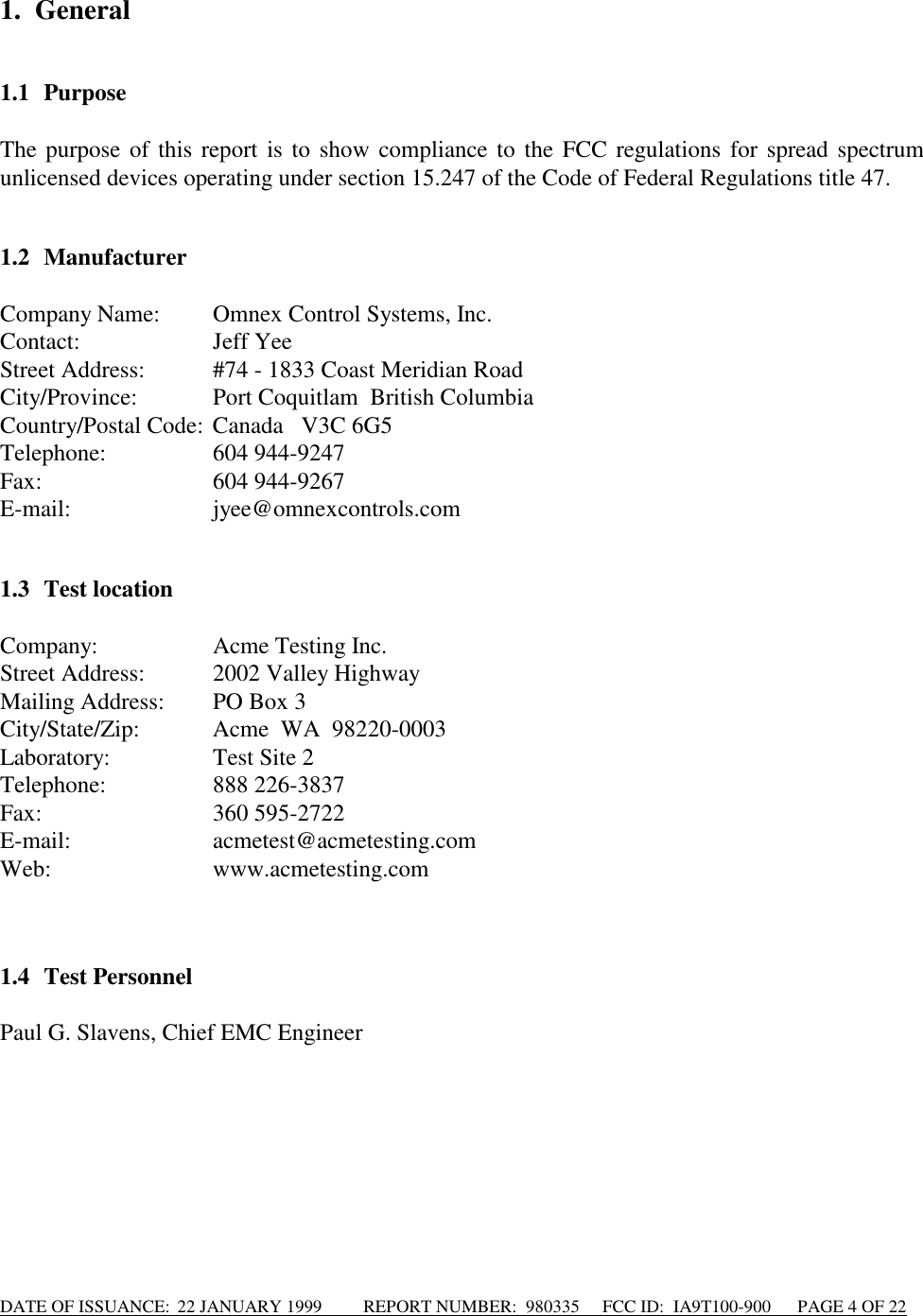 DATE OF ISSUANCE:  22 JANUARY 1999          REPORT NUMBER:  980335      FCC ID:  IA9T100-900      PAGE 4 OF 221. General1.1 PurposeThe purpose of this report is to show compliance to the FCC regulations for spread spectrumunlicensed devices operating under section 15.247 of the Code of Federal Regulations title 47.1.2 ManufacturerCompany Name: Omnex Control Systems, Inc.Contact: Jeff YeeStreet Address: #74 - 1833 Coast Meridian RoadCity/Province: Port Coquitlam  British ColumbiaCountry/Postal Code: Canada   V3C 6G5Telephone: 604 944-9247Fax: 604 944-9267E-mail: jyee@omnexcontrols.com1.3 Test locationCompany:   Acme Testing Inc.Street Address: 2002 Valley HighwayMailing Address: PO Box 3City/State/Zip: Acme  WA  98220-0003Laboratory: Test Site 2Telephone: 888 226-3837Fax: 360 595-2722E-mail: acmetest@acmetesting.comWeb: www.acmetesting.com1.4 Test PersonnelPaul G. Slavens, Chief EMC Engineer