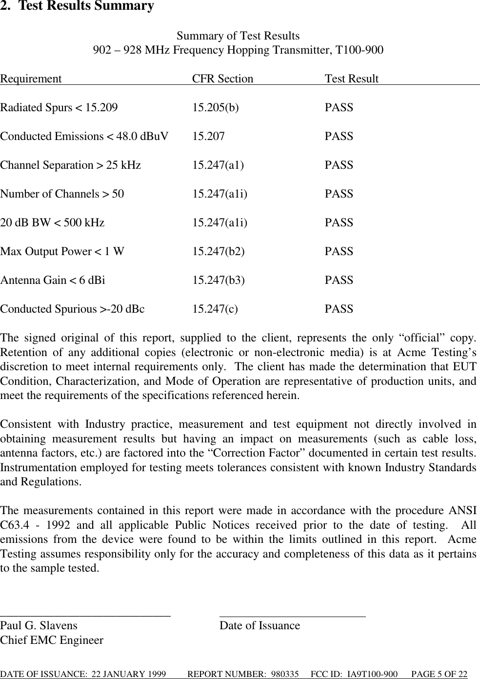 DATE OF ISSUANCE:  22 JANUARY 1999          REPORT NUMBER:  980335      FCC ID:  IA9T100-900      PAGE 5 OF 222. Test Results SummarySummary of Test Results902 – 928 MHz Frequency Hopping Transmitter, T100-900Requirement                                             CFR Section                         Test Result                                   Radiated Spurs &lt; 15.209 15.205(b) PASSConducted Emissions &lt; 48.0 dBuV 15.207 PASSChannel Separation &gt; 25 kHz 15.247(a1) PASSNumber of Channels &gt; 50 15.247(a1i) PASS20 dB BW &lt; 500 kHz 15.247(a1i) PASSMax Output Power &lt; 1 W 15.247(b2) PASSAntenna Gain &lt; 6 dBi 15.247(b3) PASSConducted Spurious &gt;-20 dBc 15.247(c) PASSThe signed original of this report, supplied to the client, represents the only “official” copy.Retention of any additional copies (electronic or non-electronic media) is at Acme Testing’sdiscretion to meet internal requirements only.  The client has made the determination that EUTCondition, Characterization, and Mode of Operation are representative of production units, andmeet the requirements of the specifications referenced herein.Consistent with Industry practice, measurement and test equipment not directly involved inobtaining measurement results but having an impact on measurements (such as cable loss,antenna factors, etc.) are factored into the “Correction Factor” documented in certain test results.Instrumentation employed for testing meets tolerances consistent with known Industry Standardsand Regulations.The measurements contained in this report were made in accordance with the procedure ANSIC63.4 - 1992 and all applicable Public Notices received prior to the date of testing.  Allemissions from the device were found to be within the limits outlined in this report.  AcmeTesting assumes responsibility only for the accuracy and completeness of this data as it pertainsto the sample tested.____________________________                                                 Paul G. Slavens Date of IssuanceChief EMC Engineer