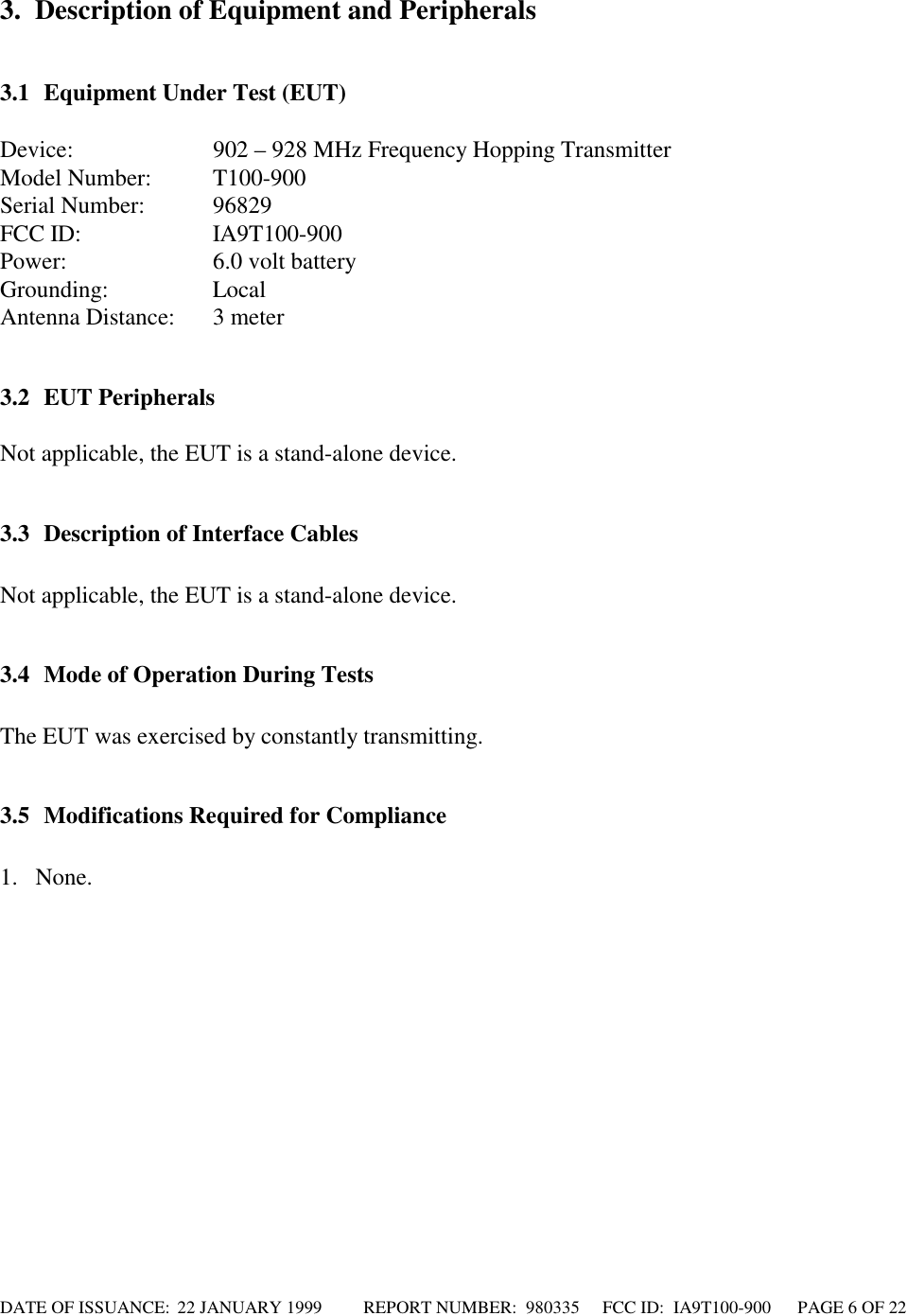 DATE OF ISSUANCE:  22 JANUARY 1999          REPORT NUMBER:  980335      FCC ID:  IA9T100-900      PAGE 6 OF 223. Description of Equipment and Peripherals3.1 Equipment Under Test (EUT)Device: 902 – 928 MHz Frequency Hopping TransmitterModel Number: T100-900Serial Number: 96829FCC ID: IA9T100-900Power: 6.0 volt batteryGrounding: LocalAntenna Distance: 3 meter3.2 EUT PeripheralsNot applicable, the EUT is a stand-alone device.3.3 Description of Interface CablesNot applicable, the EUT is a stand-alone device.3.4 Mode of Operation During TestsThe EUT was exercised by constantly transmitting.3.5 Modifications Required for Compliance1. None.