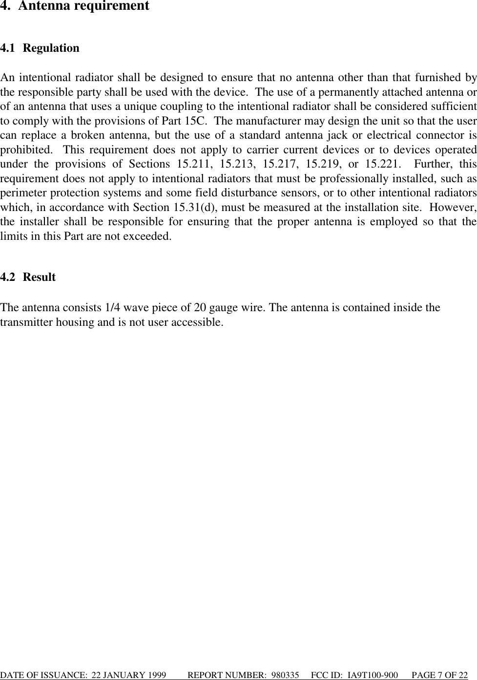 DATE OF ISSUANCE:  22 JANUARY 1999          REPORT NUMBER:  980335      FCC ID:  IA9T100-900      PAGE 7 OF 224. Antenna requirement4.1 RegulationAn intentional radiator shall be designed to ensure that no antenna other than that furnished bythe responsible party shall be used with the device.  The use of a permanently attached antenna orof an antenna that uses a unique coupling to the intentional radiator shall be considered sufficientto comply with the provisions of Part 15C.  The manufacturer may design the unit so that the usercan replace a broken antenna, but the use of a standard antenna jack or electrical connector isprohibited.  This requirement does not apply to carrier current devices or to devices operatedunder the provisions of Sections 15.211, 15.213, 15.217, 15.219, or 15.221.  Further, thisrequirement does not apply to intentional radiators that must be professionally installed, such asperimeter protection systems and some field disturbance sensors, or to other intentional radiatorswhich, in accordance with Section 15.31(d), must be measured at the installation site.  However,the installer shall be responsible for ensuring that the proper antenna is employed so that thelimits in this Part are not exceeded.4.2 ResultThe antenna consists 1/4 wave piece of 20 gauge wire. The antenna is contained inside thetransmitter housing and is not user accessible.