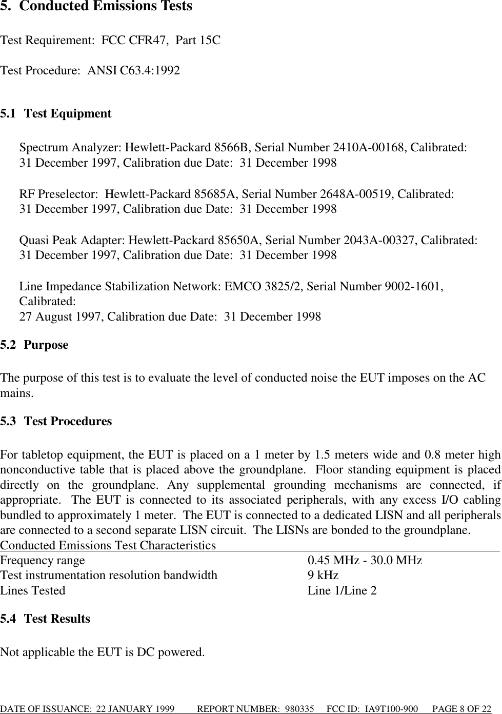 DATE OF ISSUANCE:  22 JANUARY 1999          REPORT NUMBER:  980335      FCC ID:  IA9T100-900      PAGE 8 OF 225. Conducted Emissions TestsTest Requirement:  FCC CFR47,  Part 15CTest Procedure:  ANSI C63.4:19925.1 Test Equipment Spectrum Analyzer: Hewlett-Packard 8566B, Serial Number 2410A-00168, Calibrated:  31 December 1997, Calibration due Date:  31 December 1998  RF Preselector:  Hewlett-Packard 85685A, Serial Number 2648A-00519, Calibrated:  31 December 1997, Calibration due Date:  31 December 1998 Quasi Peak Adapter: Hewlett-Packard 85650A, Serial Number 2043A-00327, Calibrated:  31 December 1997, Calibration due Date:  31 December 1998 Line Impedance Stabilization Network: EMCO 3825/2, Serial Number 9002-1601,Calibrated:27 August 1997, Calibration due Date:  31 December 19985.2 PurposeThe purpose of this test is to evaluate the level of conducted noise the EUT imposes on the ACmains.5.3 Test ProceduresFor tabletop equipment, the EUT is placed on a 1 meter by 1.5 meters wide and 0.8 meter highnonconductive table that is placed above the groundplane.  Floor standing equipment is placeddirectly on the groundplane. Any supplemental grounding mechanisms are connected, ifappropriate.  The EUT is connected to its associated peripherals, with any excess I/O cablingbundled to approximately 1 meter.  The EUT is connected to a dedicated LISN and all peripheralsare connected to a second separate LISN circuit.  The LISNs are bonded to the groundplane.Conducted Emissions Test Characteristics                                                                                         Frequency range 0.45 MHz - 30.0 MHzTest instrumentation resolution bandwidth 9 kHzLines Tested Line 1/Line 25.4 Test ResultsNot applicable the EUT is DC powered.