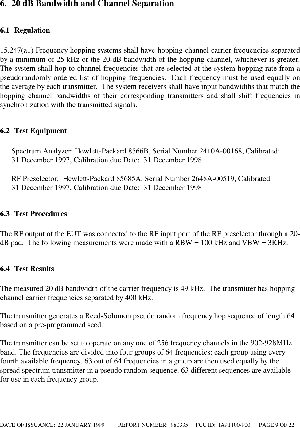 DATE OF ISSUANCE:  22 JANUARY 1999          REPORT NUMBER:  980335      FCC ID:  IA9T100-900      PAGE 9 OF 226. 20 dB Bandwidth and Channel Separation6.1 Regulation15.247(a1) Frequency hopping systems shall have hopping channel carrier frequencies separatedby a minimum of 25 kHz or the 20-dB bandwidth of the hopping channel, whichever is greater.The system shall hop to channel frequencies that are selected at the system-hopping rate from apseudorandomly ordered list of hopping frequencies.  Each frequency must be used equally onthe average by each transmitter.  The system receivers shall have input bandwidths that match thehopping channel bandwidths of their corresponding transmitters and shall shift frequencies insynchronization with the transmitted signals.6.2 Test Equipment Spectrum Analyzer: Hewlett-Packard 8566B, Serial Number 2410A-00168, Calibrated:  31 December 1997, Calibration due Date:  31 December 1998  RF Preselector:  Hewlett-Packard 85685A, Serial Number 2648A-00519, Calibrated:  31 December 1997, Calibration due Date:  31 December 19986.3 Test ProceduresThe RF output of the EUT was connected to the RF input port of the RF preselector through a 20-dB pad.  The following measurements were made with a RBW = 100 kHz and VBW = 3KHz.6.4 Test ResultsThe measured 20 dB bandwidth of the carrier frequency is 49 kHz.  The transmitter has hoppingchannel carrier frequencies separated by 400 kHz.The transmitter generates a Reed-Solomon pseudo random frequency hop sequence of length 64based on a pre-programmed seed.The transmitter can be set to operate on any one of 256 frequency channels in the 902-928MHzband. The frequencies are divided into four groups of 64 frequencies; each group using everyfourth available frequency. 63 out of 64 frequencies in a group are then used equally by thespread spectrum transmitter in a pseudo random sequence. 63 different sequences are availablefor use in each frequency group.