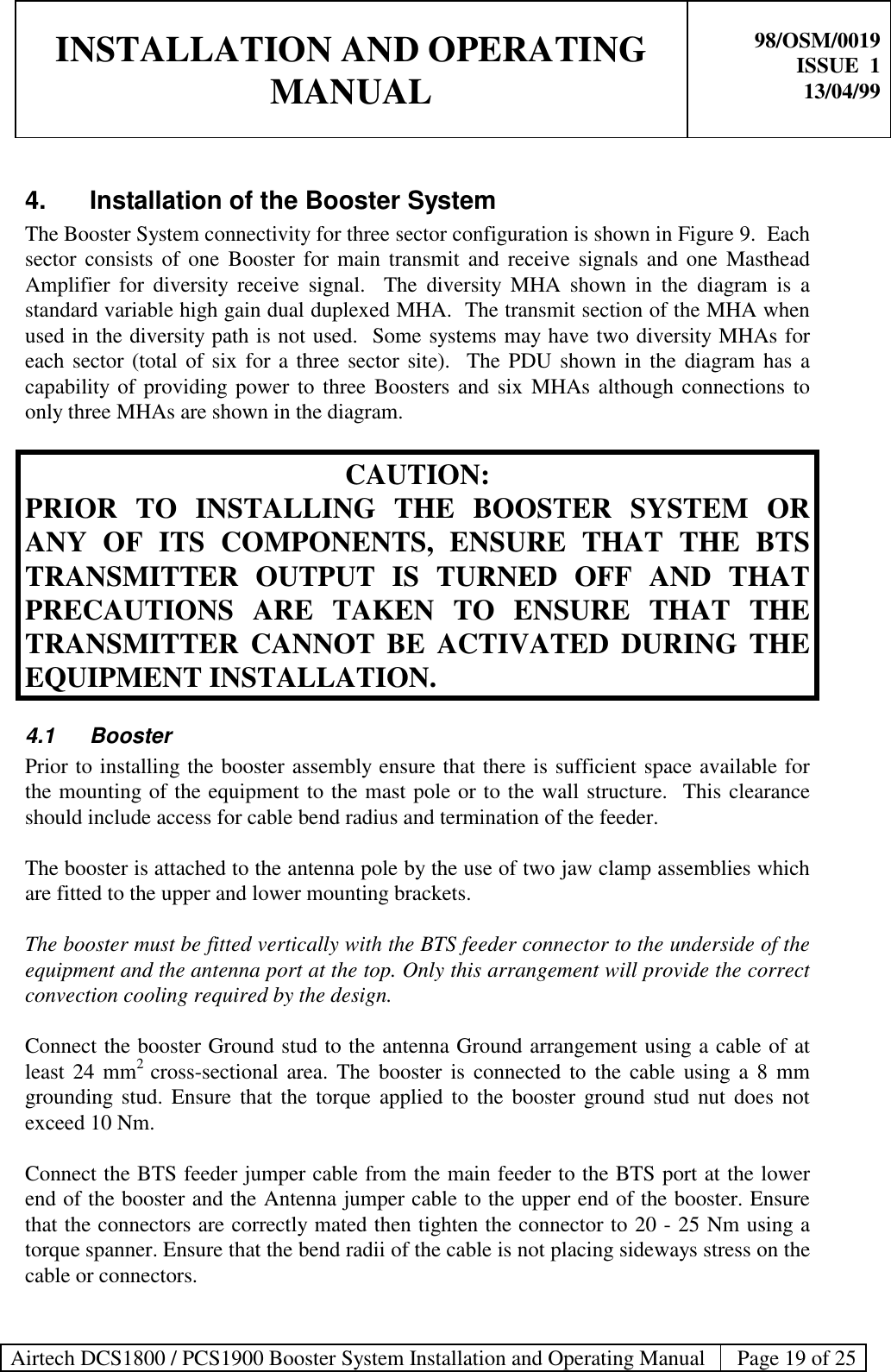 INSTALLATION AND OPERATINGMANUAL98/OSM/0019ISSUE  113/04/99Airtech DCS1800 / PCS1900 Booster System Installation and Operating Manual Page 19 of 254. Installation of the Booster SystemThe Booster System connectivity for three sector configuration is shown in Figure 9.  Eachsector consists of one Booster for main transmit and receive signals and one MastheadAmplifier for diversity receive signal.  The diversity MHA shown in the diagram is astandard variable high gain dual duplexed MHA.  The transmit section of the MHA whenused in the diversity path is not used.  Some systems may have two diversity MHAs foreach sector (total of six for a three sector site).  The PDU shown in the diagram has acapability of providing power to three Boosters and six MHAs although connections toonly three MHAs are shown in the diagram.CAUTION:PRIOR TO INSTALLING THE BOOSTER SYSTEM ORANY OF ITS COMPONENTS, ENSURE THAT THE BTSTRANSMITTER OUTPUT IS TURNED OFF AND THATPRECAUTIONS ARE TAKEN TO ENSURE THAT THETRANSMITTER CANNOT BE ACTIVATED DURING THEEQUIPMENT INSTALLATION.4.1 BoosterPrior to installing the booster assembly ensure that there is sufficient space available forthe mounting of the equipment to the mast pole or to the wall structure.  This clearanceshould include access for cable bend radius and termination of the feeder.The booster is attached to the antenna pole by the use of two jaw clamp assemblies whichare fitted to the upper and lower mounting brackets.The booster must be fitted vertically with the BTS feeder connector to the underside of theequipment and the antenna port at the top. Only this arrangement will provide the correctconvection cooling required by the design.Connect the booster Ground stud to the antenna Ground arrangement using a cable of atleast 24 mm2  cross-sectional area. The booster is connected to the cable using a 8 mmgrounding stud. Ensure that the torque applied to the booster ground stud nut does notexceed 10 Nm.Connect the BTS feeder jumper cable from the main feeder to the BTS port at the lowerend of the booster and the Antenna jumper cable to the upper end of the booster. Ensurethat the connectors are correctly mated then tighten the connector to 20 - 25 Nm using atorque spanner. Ensure that the bend radii of the cable is not placing sideways stress on thecable or connectors.