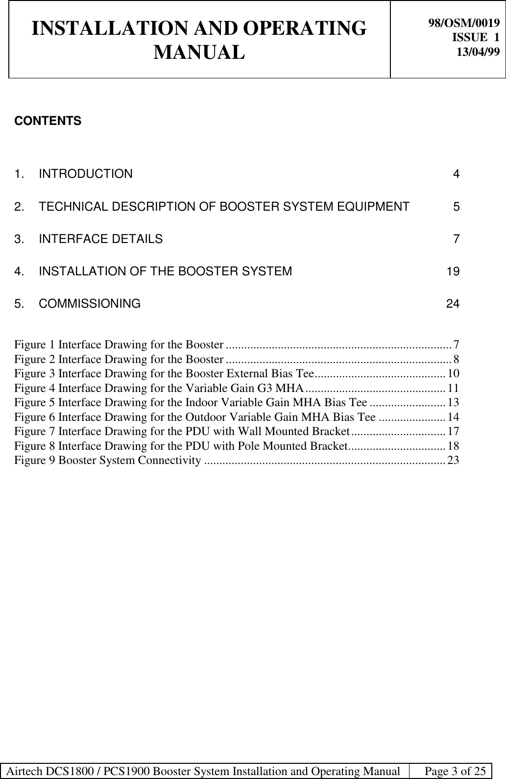 INSTALLATION AND OPERATINGMANUAL98/OSM/0019ISSUE  113/04/99Airtech DCS1800 / PCS1900 Booster System Installation and Operating Manual Page 3 of 25CONTENTS1. INTRODUCTION 42. TECHNICAL DESCRIPTION OF BOOSTER SYSTEM EQUIPMENT 53. INTERFACE DETAILS 74. INSTALLATION OF THE BOOSTER SYSTEM 195. COMMISSIONING 24Figure 1 Interface Drawing for the Booster ..........................................................................7Figure 2 Interface Drawing for the Booster ..........................................................................8Figure 3 Interface Drawing for the Booster External Bias Tee...........................................10Figure 4 Interface Drawing for the Variable Gain G3 MHA..............................................11Figure 5 Interface Drawing for the Indoor Variable Gain MHA Bias Tee .........................13Figure 6 Interface Drawing for the Outdoor Variable Gain MHA Bias Tee ......................14Figure 7 Interface Drawing for the PDU with Wall Mounted Bracket...............................17Figure 8 Interface Drawing for the PDU with Pole Mounted Bracket................................18Figure 9 Booster System Connectivity ...............................................................................23
