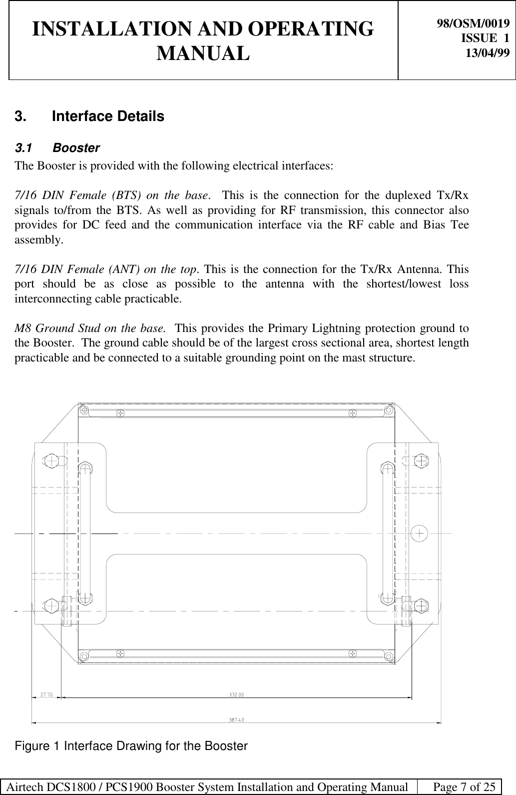 INSTALLATION AND OPERATINGMANUAL98/OSM/0019ISSUE  113/04/99Airtech DCS1800 / PCS1900 Booster System Installation and Operating Manual Page 7 of 253. Interface Details3.1 BoosterThe Booster is provided with the following electrical interfaces:7/16 DIN Female (BTS) on the base.  This is the connection for the duplexed Tx/Rxsignals to/from the BTS. As well as providing for RF transmission, this connector alsoprovides for DC feed and the communication interface via the RF cable and Bias Teeassembly.7/16 DIN Female (ANT) on the top. This is the connection for the Tx/Rx Antenna. Thisport should be as close as possible to the antenna with the shortest/lowest lossinterconnecting cable practicable.M8 Ground Stud on the base.  This provides the Primary Lightning protection ground tothe Booster.  The ground cable should be of the largest cross sectional area, shortest lengthpracticable and be connected to a suitable grounding point on the mast structure.Figure 1 Interface Drawing for the Booster
