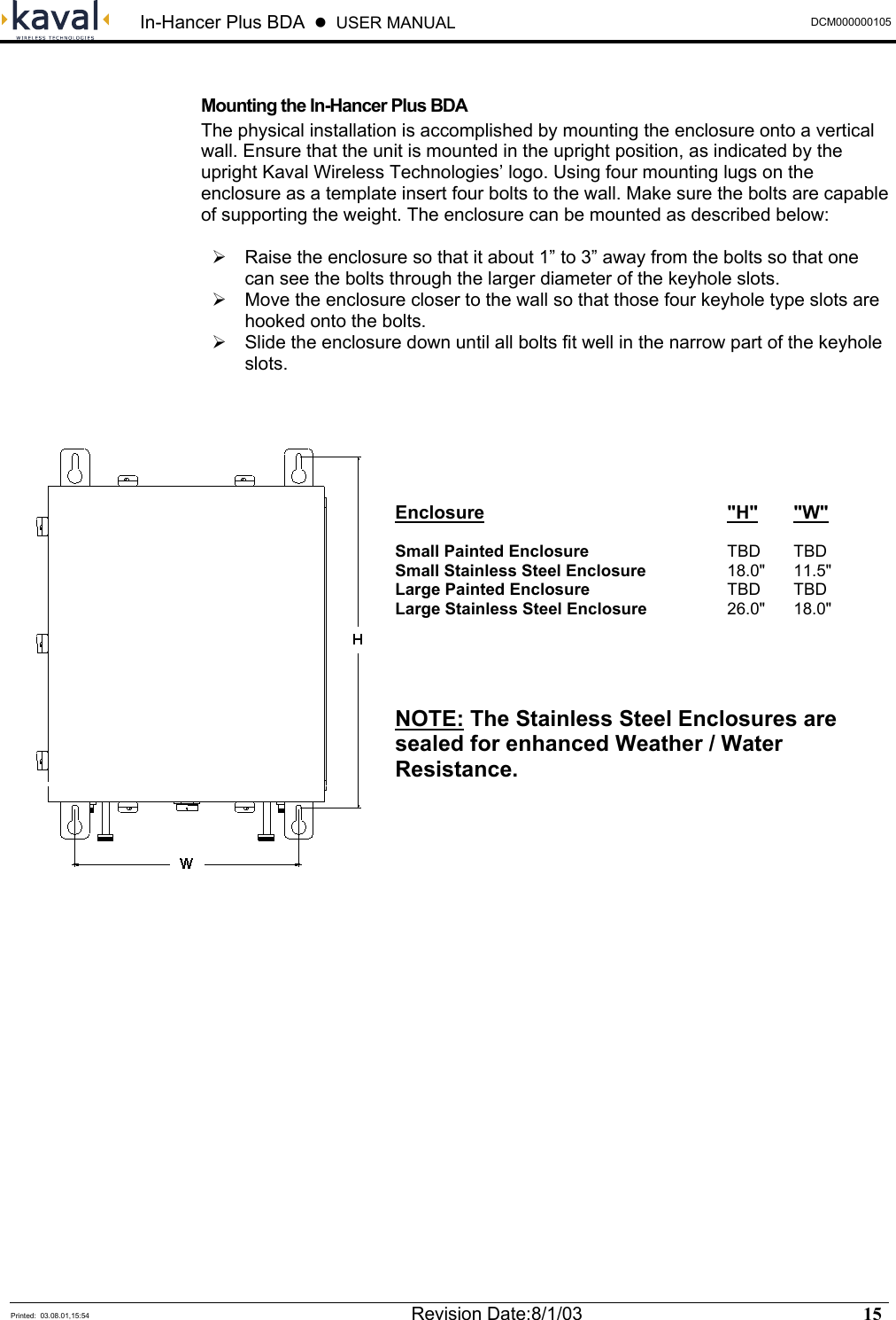  In-Hancer Plus BDA    USER MANUAL  DCM000000105  Printed:  03.08.01,15:54  Revision Date:8/1/03   15    Mounting the In-Hancer Plus BDA The physical installation is accomplished by mounting the enclosure onto a vertical wall. Ensure that the unit is mounted in the upright position, as indicated by the upright Kaval Wireless Technologies’ logo. Using four mounting lugs on the enclosure as a template insert four bolts to the wall. Make sure the bolts are capable of supporting the weight. The enclosure can be mounted as described below:   Raise the enclosure so that it about 1” to 3” away from the bolts so that one can see the bolts through the larger diameter of the keyhole slots.  Move the enclosure closer to the wall so that those four keyhole type slots are hooked onto the bolts.  Slide the enclosure down until all bolts fit well in the narrow part of the keyhole slots.       Enclosure    &quot;H&quot; &quot;W&quot;  Small Painted Enclosure   TBD TBD Small Stainless Steel Enclosure   18.0&quot;  11.5&quot; Large Painted Enclosure   TBD TBD Large Stainless Steel Enclosure   26.0&quot;  18.0&quot;   NOTE: The Stainless Steel Enclosures are sealed for enhanced Weather / Water Resistance. 