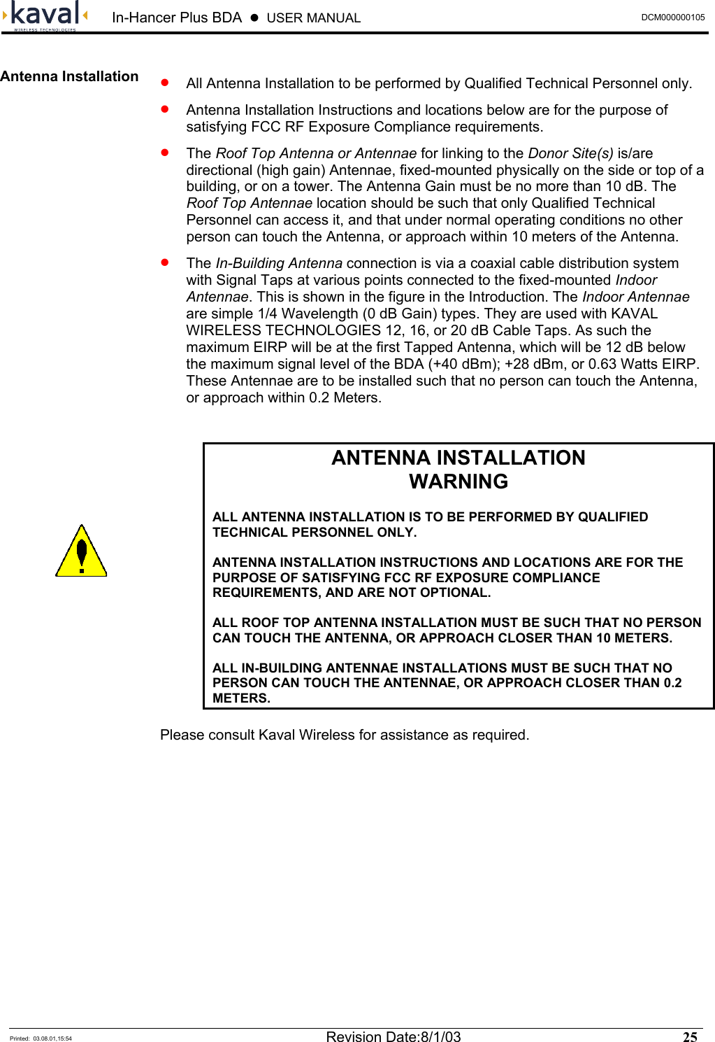 In-Hancer Plus BDA    USER MANUAL  DCM000000105  Printed:  03.08.01,15:54  Revision Date:8/1/03   25    •   All Antenna Installation to be performed by Qualified Technical Personnel only. •   Antenna Installation Instructions and locations below are for the purpose of satisfying FCC RF Exposure Compliance requirements. •  The Roof Top Antenna or Antennae for linking to the Donor Site(s) is/are directional (high gain) Antennae, fixed-mounted physically on the side or top of a building, or on a tower. The Antenna Gain must be no more than 10 dB. The Roof Top Antennae location should be such that only Qualified Technical Personnel can access it, and that under normal operating conditions no other person can touch the Antenna, or approach within 10 meters of the Antenna. •  The In-Building Antenna connection is via a coaxial cable distribution system with Signal Taps at various points connected to the fixed-mounted Indoor Antennae. This is shown in the figure in the Introduction. The Indoor Antennae are simple 1/4 Wavelength (0 dB Gain) types. They are used with KAVAL WIRELESS TECHNOLOGIES 12, 16, or 20 dB Cable Taps. As such the maximum EIRP will be at the first Tapped Antenna, which will be 12 dB below the maximum signal level of the BDA (+40 dBm); +28 dBm, or 0.63 Watts EIRP. These Antennae are to be installed such that no person can touch the Antenna, or approach within 0.2 Meters.   ANTENNA INSTALLATION WARNING  ALL ANTENNA INSTALLATION IS TO BE PERFORMED BY QUALIFIED TECHNICAL PERSONNEL ONLY.  ANTENNA INSTALLATION INSTRUCTIONS AND LOCATIONS ARE FOR THE PURPOSE OF SATISFYING FCC RF EXPOSURE COMPLIANCE REQUIREMENTS, AND ARE NOT OPTIONAL.  ALL ROOF TOP ANTENNA INSTALLATION MUST BE SUCH THAT NO PERSON CAN TOUCH THE ANTENNA, OR APPROACH CLOSER THAN 10 METERS.   ALL IN-BUILDING ANTENNAE INSTALLATIONS MUST BE SUCH THAT NO PERSON CAN TOUCH THE ANTENNAE, OR APPROACH CLOSER THAN 0.2 METERS.  Please consult Kaval Wireless for assistance as required.  Antenna Installation  