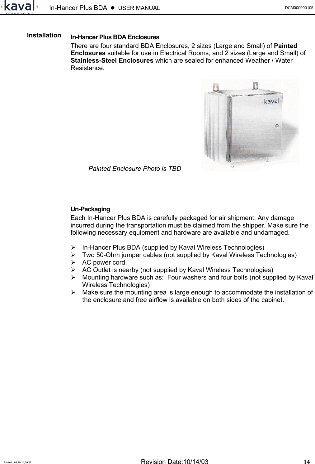 In-Hancer Plus BDA    USER MANUAL  DCM000000105  Installation  In-Hancer Plus BDA Enclosures There are four standard BDA Enclosures, 2 sizes (Large and Small) of Painted Enclosures suitable for use in Electrical Rooms, and 2 sizes (Large and Small) of Stainless-Steel Enclosures which are sealed for enhanced Weather / Water Resistance.    Painted Enclosure Photo is TBD      Un-Packaging Each In-Hancer Plus BDA is carefully packaged for air shipment. Any damage incurred during the transportation must be claimed from the shipper. Make sure the following necessary equipment and hardware are available and undamaged.   In-Hancer Plus BDA (supplied by Kaval Wireless Technologies)  Two 50-Ohm jumper cables (not supplied by Kaval Wireless Technologies)  AC power cord.  AC Outlet is nearby (not supplied by Kaval Wireless Technologies)  Mounting hardware such as:  Four washers and four bolts (not supplied by Kaval Wireless Technologies)  Make sure the mounting area is large enough to accommodate the installation of the enclosure and free airflow is available on both sides of the cabinet.   Printed:  03.10.14,09:37  Revision Date:10/14/03   14   