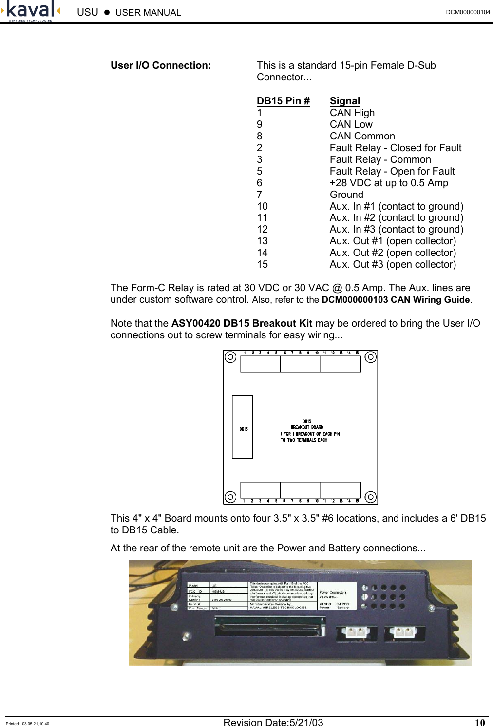  USU    USER MANUAL  DCM000000104  Printed:  03.05.21,10:40  Revision Date:5/21/03   10    User I/O Connection:  This is a standard 15-pin Female D-Sub Connector...  DB15 Pin # Signal  1  CAN High 9   CAN Low 8   CAN Common   2    Fault Relay - Closed for Fault   3    Fault Relay - Common   5    Fault Relay - Open for Fault   6    +28 VDC at up to 0.5 Amp  7  Ground   10    Aux. In #1 (contact to ground)   11    Aux. In #2 (contact to ground)   12    Aux. In #3 (contact to ground)   13    Aux. Out #1 (open collector)   14    Aux. Out #2 (open collector)   15    Aux. Out #3 (open collector)  The Form-C Relay is rated at 30 VDC or 30 VAC @ 0.5 Amp. The Aux. lines are under custom software control. Also, refer to the DCM000000103 CAN Wiring Guide. Note that the ASY00420 DB15 Breakout Kit may be ordered to bring the User I/O connections out to screw terminals for easy wiring...  This 4&quot; x 4&quot; Board mounts onto four 3.5&quot; x 3.5&quot; #6 locations, and includes a 6&apos; DB15 to DB15 Cable. At the rear of the remote unit are the Power and Battery connections... 