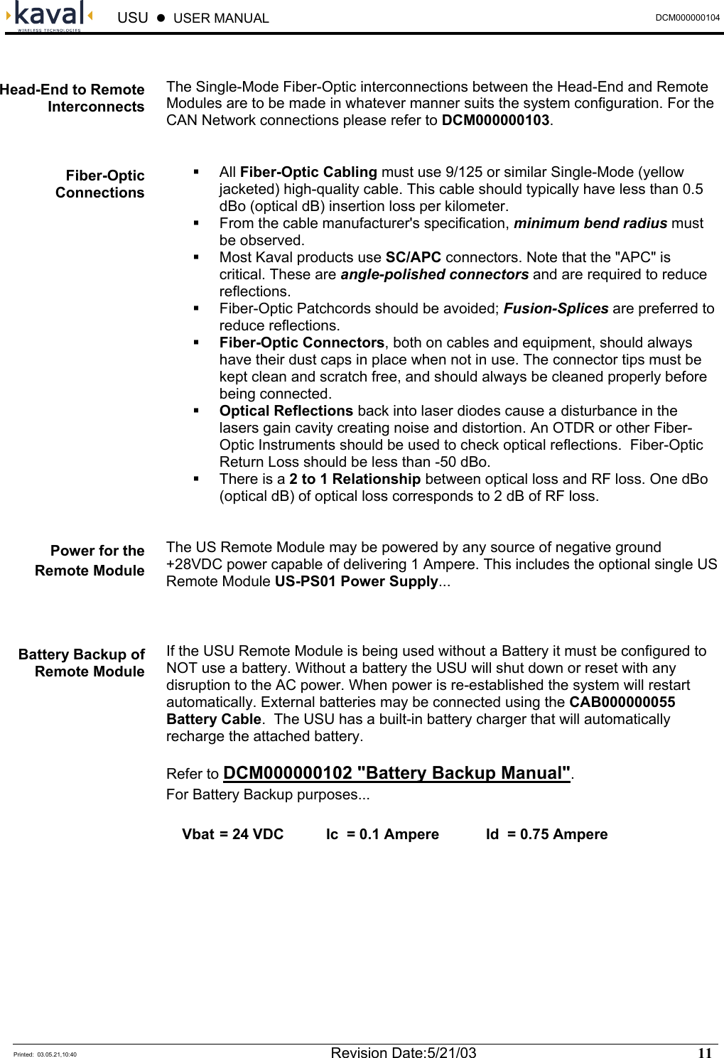  USU    USER MANUAL  DCM000000104  Printed:  03.05.21,10:40  Revision Date:5/21/03   11    The Single-Mode Fiber-Optic interconnections between the Head-End and Remote Modules are to be made in whatever manner suits the system configuration. For the CAN Network connections please refer to DCM000000103.    All Fiber-Optic Cabling must use 9/125 or similar Single-Mode (yellow jacketed) high-quality cable. This cable should typically have less than 0.5 dBo (optical dB) insertion loss per kilometer.   From the cable manufacturer&apos;s specification, minimum bend radius must be observed.   Most Kaval products use SC/APC connectors. Note that the &quot;APC&quot; is critical. These are angle-polished connectors and are required to reduce reflections.   Fiber-Optic Patchcords should be avoided; Fusion-Splices are preferred to reduce reflections.   Fiber-Optic Connectors, both on cables and equipment, should always have their dust caps in place when not in use. The connector tips must be kept clean and scratch free, and should always be cleaned properly before being connected.   Optical Reflections back into laser diodes cause a disturbance in the lasers gain cavity creating noise and distortion. An OTDR or other Fiber-Optic Instruments should be used to check optical reflections.  Fiber-Optic Return Loss should be less than -50 dBo.   There is a 2 to 1 Relationship between optical loss and RF loss. One dBo (optical dB) of optical loss corresponds to 2 dB of RF loss.  The US Remote Module may be powered by any source of negative ground +28VDC power capable of delivering 1 Ampere. This includes the optional single US Remote Module US-PS01 Power Supply...  If the USU Remote Module is being used without a Battery it must be configured to NOT use a battery. Without a battery the USU will shut down or reset with any disruption to the AC power. When power is re-established the system will restart automatically. External batteries may be connected using the CAB000000055 Battery Cable.  The USU has a built-in battery charger that will automatically recharge the attached battery. Refer to DCM000000102 &quot;Battery Backup Manual&quot;. For Battery Backup purposes...   Vbat = 24 VDC  Ic  = 0.1 Ampere  Id  = 0.75 Ampere Head-End to Remote Interconnects Fiber-Optic Connections Power for the Remote Module Battery Backup of Remote Module 