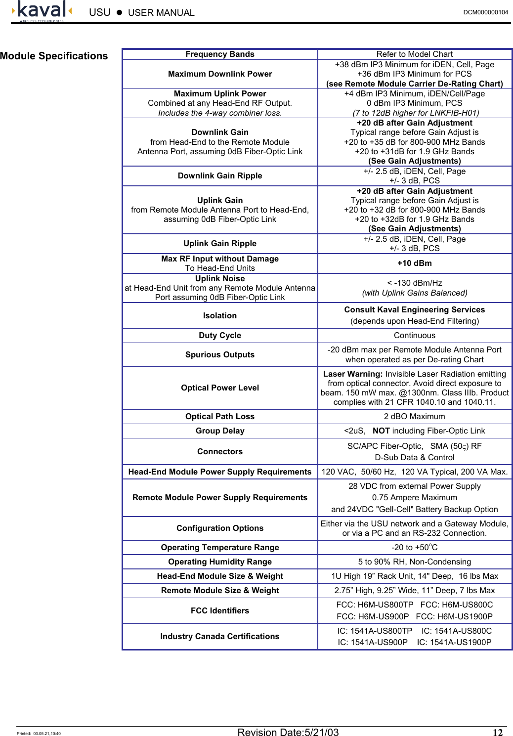  USU    USER MANUAL  DCM000000104  Printed:  03.05.21,10:40  Revision Date:5/21/03   12    Frequency Bands  Refer to Model Chart Maximum Downlink Power +38 dBm IP3 Minimum for iDEN, Cell, Page +36 dBm IP3 Minimum for PCS (see Remote Module Carrier De-Rating Chart) Maximum Uplink Power Combined at any Head-End RF Output. Includes the 4-way combiner loss. +4 dBm IP3 Minimum, iDEN/Cell/Page 0 dBm IP3 Minimum, PCS   (7 to 12dB higher for LNKFIB-H01) Downlink Gain from Head-End to the Remote Module Antenna Port, assuming 0dB Fiber-Optic Link +20 dB after Gain Adjustment Typical range before Gain Adjust is +20 to +35 dB for 800-900 MHz Bands +20 to +31dB for 1.9 GHz Bands (See Gain Adjustments) Downlink Gain Ripple  +/- 2.5 dB, iDEN, Cell, Page +/- 3 dB, PCS Uplink Gain from Remote Module Antenna Port to Head-End, assuming 0dB Fiber-Optic Link +20 dB after Gain Adjustment Typical range before Gain Adjust is +20 to +32 dB for 800-900 MHz Bands +20 to +32dB for 1.9 GHz Bands (See Gain Adjustments) Uplink Gain Ripple  +/- 2.5 dB, iDEN, Cell, Page +/- 3 dB, PCS Max RF Input without Damage To Head-End Units  +10 dBm Uplink Noise at Head-End Unit from any Remote Module Antenna Port assuming 0dB Fiber-Optic Link &lt; -130 dBm/Hz (with Uplink Gains Balanced) Isolation  Consult Kaval Engineering Services (depends upon Head-End Filtering) Duty Cycle  Continuous Spurious Outputs  -20 dBm max per Remote Module Antenna Port when operated as per De-rating Chart Optical Power Level Laser Warning: Invisible Laser Radiation emitting from optical connector. Avoid direct exposure to beam. 150 mW max. @1300nm. Class IIIb. Product complies with 21 CFR 1040.10 and 1040.11. Optical Path Loss  2 dBO Maximum Group Delay  &lt;2uS,   NOT including Fiber-Optic Link Connectors  SC/APC Fiber-Optic,   SMA (50ς) RF D-Sub Data &amp; Control Head-End Module Power Supply Requirements  120 VAC,  50/60 Hz,  120 VA Typical, 200 VA Max.Remote Module Power Supply Requirements 28 VDC from external Power Supply 0.75 Ampere Maximum and 24VDC &quot;Gell-Cell&quot; Battery Backup Option Configuration Options  Either via the USU network and a Gateway Module, or via a PC and an RS-232 Connection. Operating Temperature Range  -20 to +50oC Operating Humidity Range  5 to 90% RH, Non-Condensing Head-End Module Size &amp; Weight  1U High 19” Rack Unit, 14&quot; Deep,  16 lbs Max Remote Module Size &amp; Weight  2.75” High, 9.25” Wide, 11” Deep, 7 lbs Max FCC Identifiers  FCC: H6M-US800TP   FCC: H6M-US800C FCC: H6M-US900P   FCC: H6M-US1900P Industry Canada Certifications  IC: 1541A-US800TP    IC: 1541A-US800C IC: 1541A-US900P    IC: 1541A-US1900P  Module Specifications 