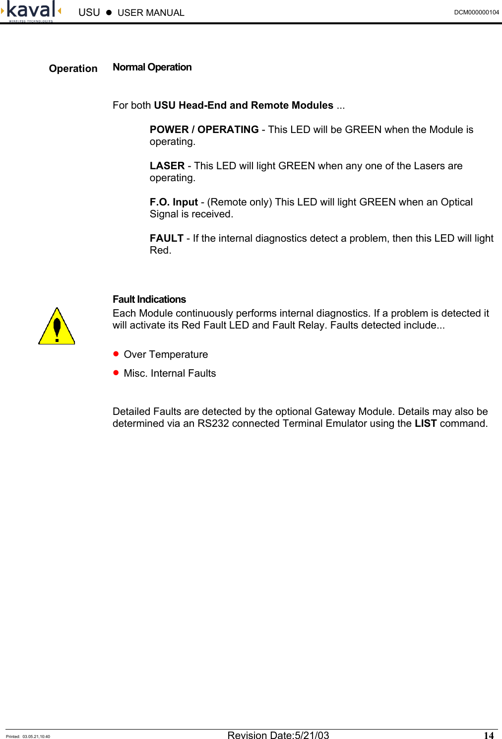  USU    USER MANUAL  DCM000000104  Printed:  03.05.21,10:40  Revision Date:5/21/03   14    Normal Operation  For both USU Head-End and Remote Modules ... POWER / OPERATING - This LED will be GREEN when the Module is operating. LASER - This LED will light GREEN when any one of the Lasers are operating. F.O. Input - (Remote only) This LED will light GREEN when an Optical Signal is received. FAULT - If the internal diagnostics detect a problem, then this LED will light Red.  Fault Indications Each Module continuously performs internal diagnostics. If a problem is detected it will activate its Red Fault LED and Fault Relay. Faults detected include... • Over Temperature • Misc. Internal Faults  Detailed Faults are detected by the optional Gateway Module. Details may also be determined via an RS232 connected Terminal Emulator using the LIST command. Operation  