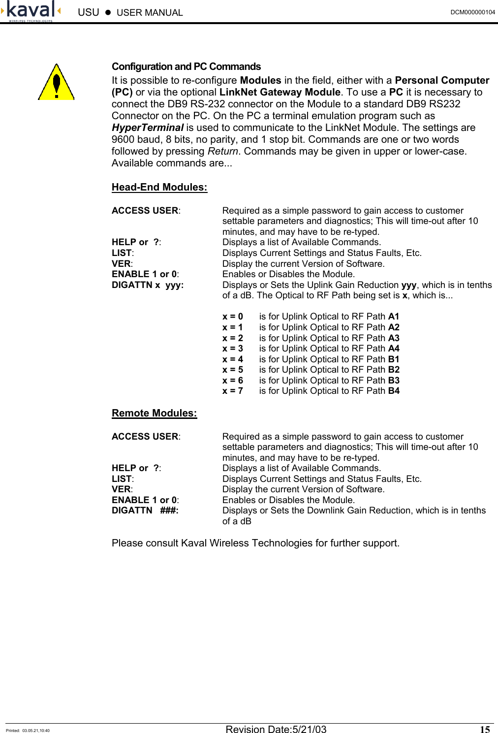  USU    USER MANUAL  DCM000000104  Printed:  03.05.21,10:40  Revision Date:5/21/03   15    Configuration and PC Commands It is possible to re-configure Modules in the field, either with a Personal Computer (PC) or via the optional LinkNet Gateway Module. To use a PC it is necessary to connect the DB9 RS-232 connector on the Module to a standard DB9 RS232 Connector on the PC. On the PC a terminal emulation program such as HyperTerminal is used to communicate to the LinkNet Module. The settings are 9600 baud, 8 bits, no parity, and 1 stop bit. Commands are one or two words followed by pressing Return. Commands may be given in upper or lower-case. Available commands are... Head-End Modules: ACCESS USER:  Required as a simple password to gain access to customer settable parameters and diagnostics; This will time-out after 10 minutes, and may have to be re-typed. HELP or  ?:  Displays a list of Available Commands. LIST:  Displays Current Settings and Status Faults, Etc. VER:  Display the current Version of Software. ENABLE 1 or 0:  Enables or Disables the Module. DIGATTN x  yyy:  Displays or Sets the Uplink Gain Reduction yyy, which is in tenths of a dB. The Optical to RF Path being set is x, which is...   x = 0  is for Uplink Optical to RF Path A1  x = 1  is for Uplink Optical to RF Path A2  x = 2  is for Uplink Optical to RF Path A3  x = 3  is for Uplink Optical to RF Path A4  x = 4  is for Uplink Optical to RF Path B1  x = 5  is for Uplink Optical to RF Path B2  x = 6  is for Uplink Optical to RF Path B3  x = 7  is for Uplink Optical to RF Path B4  Remote Modules: ACCESS USER:  Required as a simple password to gain access to customer settable parameters and diagnostics; This will time-out after 10 minutes, and may have to be re-typed. HELP or  ?:  Displays a list of Available Commands. LIST:  Displays Current Settings and Status Faults, Etc. VER:  Display the current Version of Software. ENABLE 1 or 0:  Enables or Disables the Module. DIGATTN   ###:  Displays or Sets the Downlink Gain Reduction, which is in tenths of a dB  Please consult Kaval Wireless Technologies for further support.  