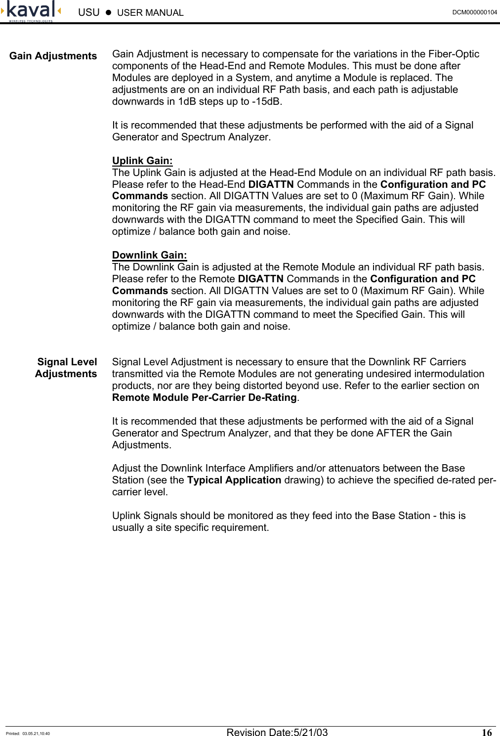  USU    USER MANUAL  DCM000000104  Printed:  03.05.21,10:40  Revision Date:5/21/03   16    Gain Adjustment is necessary to compensate for the variations in the Fiber-Optic components of the Head-End and Remote Modules. This must be done after Modules are deployed in a System, and anytime a Module is replaced. The adjustments are on an individual RF Path basis, and each path is adjustable downwards in 1dB steps up to -15dB.  It is recommended that these adjustments be performed with the aid of a Signal Generator and Spectrum Analyzer.  Uplink Gain: The Uplink Gain is adjusted at the Head-End Module on an individual RF path basis. Please refer to the Head-End DIGATTN Commands in the Configuration and PC Commands section. All DIGATTN Values are set to 0 (Maximum RF Gain). While monitoring the RF gain via measurements, the individual gain paths are adjusted downwards with the DIGATTN command to meet the Specified Gain. This will optimize / balance both gain and noise.  Downlink Gain: The Downlink Gain is adjusted at the Remote Module an individual RF path basis. Please refer to the Remote DIGATTN Commands in the Configuration and PC Commands section. All DIGATTN Values are set to 0 (Maximum RF Gain). While monitoring the RF gain via measurements, the individual gain paths are adjusted downwards with the DIGATTN command to meet the Specified Gain. This will optimize / balance both gain and noise.   Signal Level Adjustment is necessary to ensure that the Downlink RF Carriers transmitted via the Remote Modules are not generating undesired intermodulation products, nor are they being distorted beyond use. Refer to the earlier section on Remote Module Per-Carrier De-Rating.  It is recommended that these adjustments be performed with the aid of a Signal Generator and Spectrum Analyzer, and that they be done AFTER the Gain Adjustments.  Adjust the Downlink Interface Amplifiers and/or attenuators between the Base Station (see the Typical Application drawing) to achieve the specified de-rated per-carrier level.  Uplink Signals should be monitored as they feed into the Base Station - this is usually a site specific requirement.  Gain Adjustments Signal Level Adjustments 