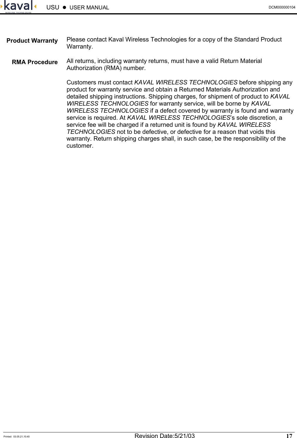  USU    USER MANUAL  DCM000000104  Printed:  03.05.21,10:40  Revision Date:5/21/03   17    Please contact Kaval Wireless Technologies for a copy of the Standard Product Warranty. All returns, including warranty returns, must have a valid Return Material Authorization (RMA) number. Customers must contact KAVAL WIRELESS TECHNOLOGIES before shipping any product for warranty service and obtain a Returned Materials Authorization and detailed shipping instructions. Shipping charges, for shipment of product to KAVAL WIRELESS TECHNOLOGIES for warranty service, will be borne by KAVAL WIRELESS TECHNOLOGIES if a defect covered by warranty is found and warranty service is required. At KAVAL WIRELESS TECHNOLOGIES’s sole discretion, a service fee will be charged if a returned unit is found by KAVAL WIRELESS TECHNOLOGIES not to be defective, or defective for a reason that voids this warranty. Return shipping charges shall, in such case, be the responsibility of the customer. Product Warranty  RMA Procedure 