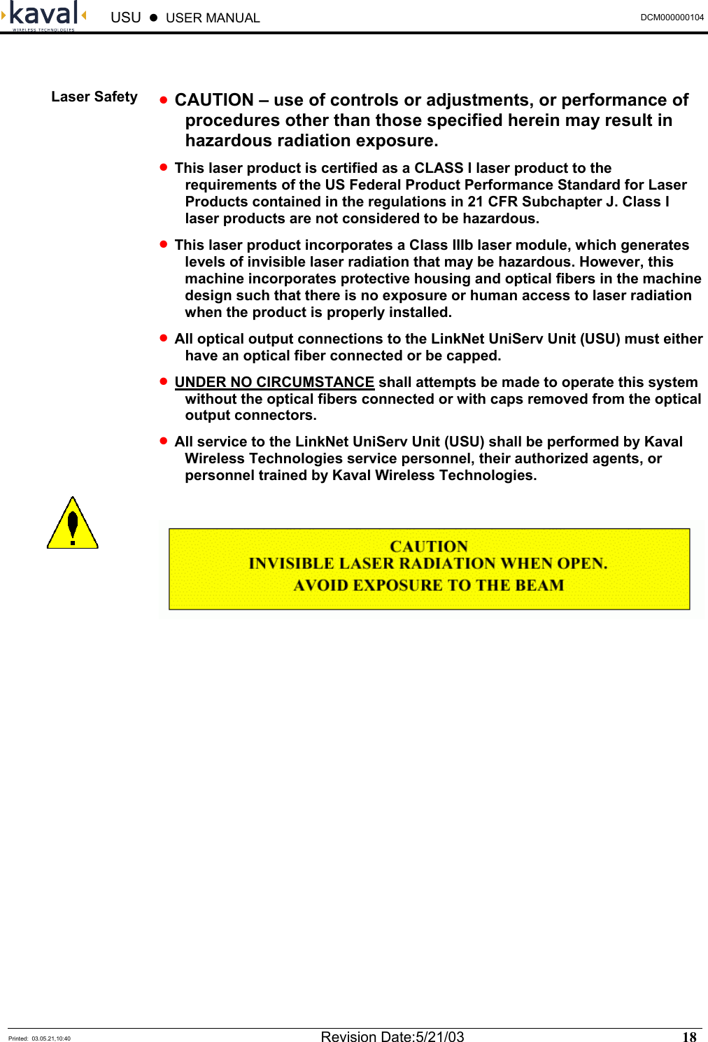  USU    USER MANUAL  DCM000000104  Printed:  03.05.21,10:40  Revision Date:5/21/03   18    • CAUTION – use of controls or adjustments, or performance of procedures other than those specified herein may result in hazardous radiation exposure. • This laser product is certified as a CLASS I laser product to the requirements of the US Federal Product Performance Standard for Laser Products contained in the regulations in 21 CFR Subchapter J. Class I laser products are not considered to be hazardous. • This laser product incorporates a Class IIIb laser module, which generates levels of invisible laser radiation that may be hazardous. However, this machine incorporates protective housing and optical fibers in the machine design such that there is no exposure or human access to laser radiation when the product is properly installed. • All optical output connections to the LinkNet UniServ Unit (USU) must either have an optical fiber connected or be capped. • UNDER NO CIRCUMSTANCE shall attempts be made to operate this system without the optical fibers connected or with caps removed from the optical output connectors. • All service to the LinkNet UniServ Unit (USU) shall be performed by Kaval Wireless Technologies service personnel, their authorized agents, or personnel trained by Kaval Wireless Technologies.    Laser Safety  