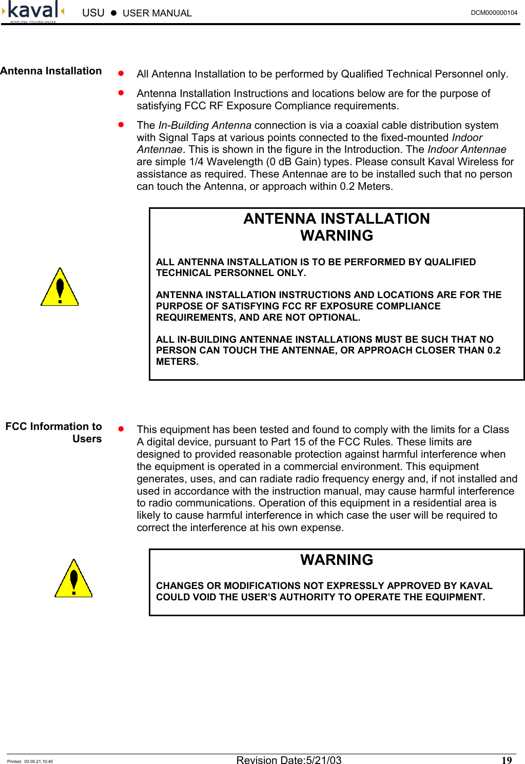  USU    USER MANUAL  DCM000000104  Printed:  03.05.21,10:40  Revision Date:5/21/03   19    •   All Antenna Installation to be performed by Qualified Technical Personnel only. •   Antenna Installation Instructions and locations below are for the purpose of satisfying FCC RF Exposure Compliance requirements. •  The In-Building Antenna connection is via a coaxial cable distribution system with Signal Taps at various points connected to the fixed-mounted Indoor Antennae. This is shown in the figure in the Introduction. The Indoor Antennae are simple 1/4 Wavelength (0 dB Gain) types. Please consult Kaval Wireless for assistance as required. These Antennae are to be installed such that no person can touch the Antenna, or approach within 0.2 Meters.  ANTENNA INSTALLATION WARNING  ALL ANTENNA INSTALLATION IS TO BE PERFORMED BY QUALIFIED TECHNICAL PERSONNEL ONLY.  ANTENNA INSTALLATION INSTRUCTIONS AND LOCATIONS ARE FOR THE PURPOSE OF SATISFYING FCC RF EXPOSURE COMPLIANCE REQUIREMENTS, AND ARE NOT OPTIONAL.  ALL IN-BUILDING ANTENNAE INSTALLATIONS MUST BE SUCH THAT NO PERSON CAN TOUCH THE ANTENNAE, OR APPROACH CLOSER THAN 0.2 METERS.    •  This equipment has been tested and found to comply with the limits for a Class A digital device, pursuant to Part 15 of the FCC Rules. These limits are designed to provided reasonable protection against harmful interference when the equipment is operated in a commercial environment. This equipment generates, uses, and can radiate radio frequency energy and, if not installed and used in accordance with the instruction manual, may cause harmful interference to radio communications. Operation of this equipment in a residential area is likely to cause harmful interference in which case the user will be required to correct the interference at his own expense.  WARNING  CHANGES OR MODIFICATIONS NOT EXPRESSLY APPROVED BY KAVAL COULD VOID THE USER’S AUTHORITY TO OPERATE THE EQUIPMENT.    Antenna Installation FCC Information to Users   