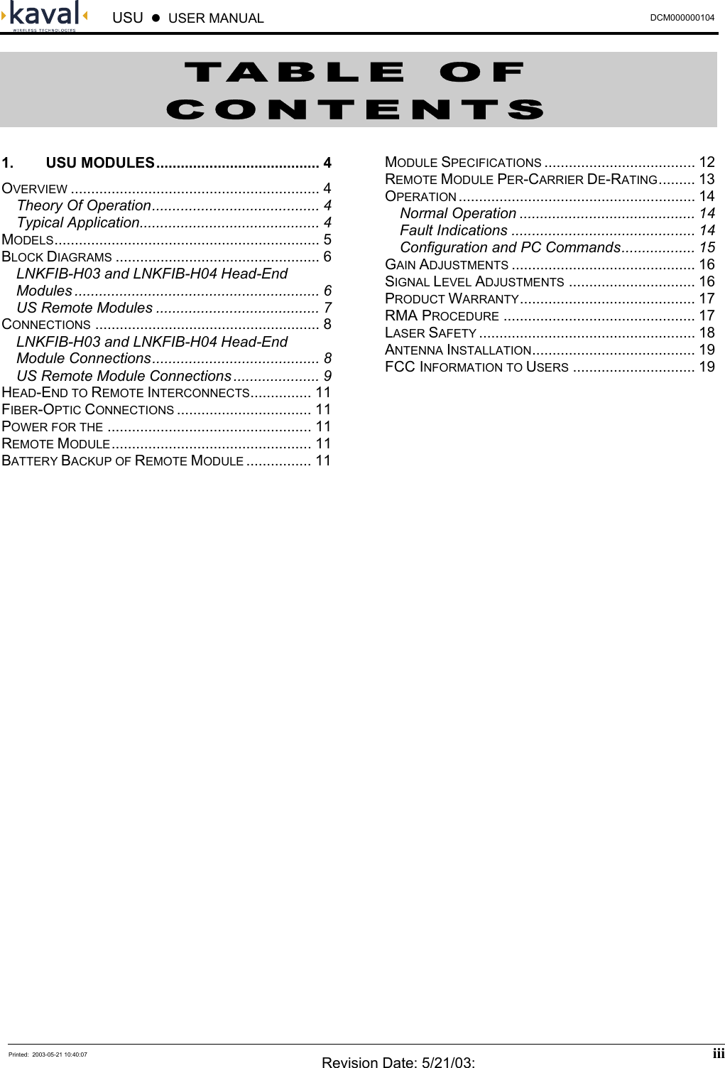  USU    USER MANUAL  DCM000000104  Printed:  2003-05-21 10:40:07  Revision Date: 5/21/03:  iii  TABLE OF CONTENTS 1. USU MODULES........................................ 4 OVERVIEW ............................................................. 4 Theory Of Operation......................................... 4 Typical Application............................................ 4 MODELS................................................................. 5 BLOCK DIAGRAMS .................................................. 6 LNKFIB-H03 and LNKFIB-H04 Head-End Modules ............................................................ 6 US Remote Modules ........................................ 7 CONNECTIONS ....................................................... 8 LNKFIB-H03 and LNKFIB-H04 Head-End Module Connections......................................... 8 US Remote Module Connections ..................... 9 HEAD-END TO REMOTE INTERCONNECTS............... 11 FIBER-OPTIC CONNECTIONS ................................. 11 POWER FOR THE .................................................. 11 REMOTE MODULE................................................. 11 BATTERY BACKUP OF REMOTE MODULE ................ 11 MODULE SPECIFICATIONS ..................................... 12 REMOTE MODULE PER-CARRIER DE-RATING......... 13 OPERATION .......................................................... 14 Normal Operation ........................................... 14 Fault Indications ............................................. 14 Configuration and PC Commands.................. 15 GAIN ADJUSTMENTS ............................................. 16 SIGNAL LEVEL ADJUSTMENTS ............................... 16 PRODUCT WARRANTY........................................... 17 RMA PROCEDURE ............................................... 17 LASER SAFETY ..................................................... 18 ANTENNA INSTALLATION........................................ 19 FCC INFORMATION TO USERS .............................. 19      