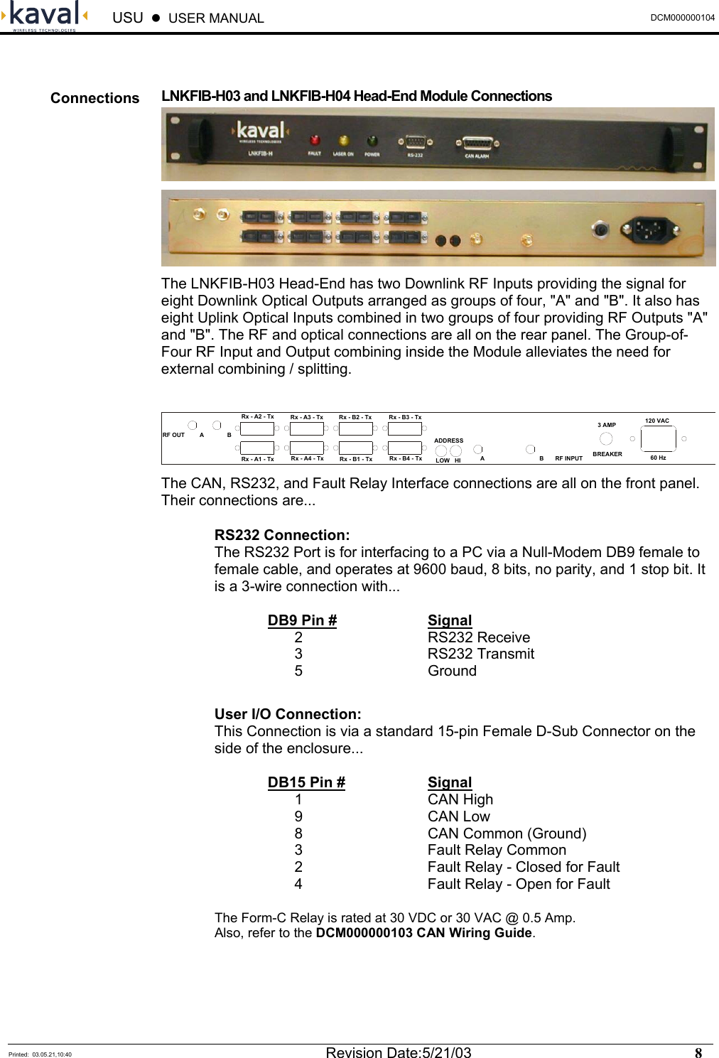  USU    USER MANUAL  DCM000000104  Printed:  03.05.21,10:40  Revision Date:5/21/03    8    LNKFIB-H03 and LNKFIB-H04 Head-End Module Connections   The LNKFIB-H03 Head-End has two Downlink RF Inputs providing the signal for eight Downlink Optical Outputs arranged as groups of four, &quot;A&quot; and &quot;B&quot;. It also has eight Uplink Optical Inputs combined in two groups of four providing RF Outputs &quot;A&quot; and &quot;B&quot;. The RF and optical connections are all on the rear panel. The Group-of-Four RF Input and Output combining inside the Module alleviates the need for external combining / splitting.  RF OUT         A              BRx - A2 - TxRx - A1 - TxRx - A3 - TxRx - A4 - TxRx - B2 - TxRx - B1 - TxRx - B3 - TxRx - B4 - TxADDRESSLOW   HI A                                 B       RF INPUT3 AMPBREAKER120 VAC60 Hz  The CAN, RS232, and Fault Relay Interface connections are all on the front panel. Their connections are... RS232 Connection: The RS232 Port is for interfacing to a PC via a Null-Modem DB9 female to female cable, and operates at 9600 baud, 8 bits, no parity, and 1 stop bit. It is a 3-wire connection with...   DB9 Pin #   Signal   2   RS232 Receive   3   RS232 Transmit   5   Ground  User I/O Connection: This Connection is via a standard 15-pin Female D-Sub Connector on the side of the enclosure...   DB15 Pin #   Signal   1   CAN High   9   CAN Low   8   CAN Common (Ground)   3   Fault Relay Common   2      Fault Relay - Closed for Fault   4      Fault Relay - Open for Fault  The Form-C Relay is rated at 30 VDC or 30 VAC @ 0.5 Amp. Also, refer to the DCM000000103 CAN Wiring Guide. Connections 