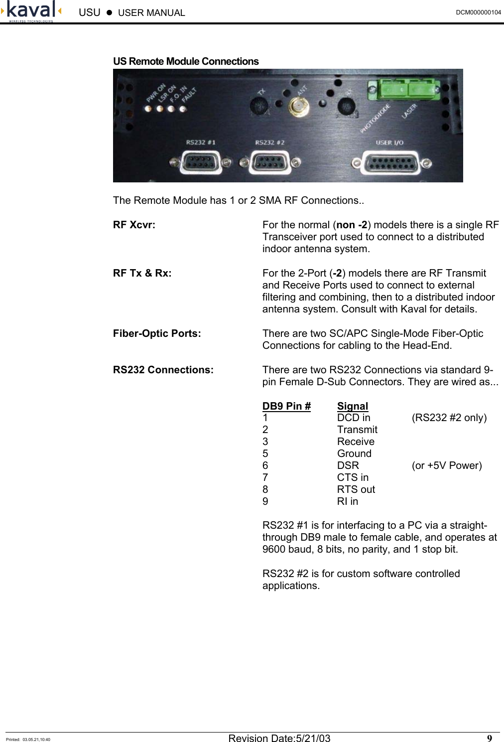  USU    USER MANUAL  DCM000000104  Printed:  03.05.21,10:40  Revision Date:5/21/03    9    US Remote Module Connections  The Remote Module has 1 or 2 SMA RF Connections.. RF Xcvr:  For the normal (non -2) models there is a single RF Transceiver port used to connect to a distributed indoor antenna system. RF Tx &amp; Rx:  For the 2-Port (-2) models there are RF Transmit and Receive Ports used to connect to external filtering and combining, then to a distributed indoor antenna system. Consult with Kaval for details. Fiber-Optic Ports:  There are two SC/APC Single-Mode Fiber-Optic Connections for cabling to the Head-End. RS232 Connections:  There are two RS232 Connections via standard 9-pin Female D-Sub Connectors. They are wired as...  DB9 Pin # Signal   1    DCD in   (RS232 #2 only)  2  Transmit  3  Receive  5  Ground   6  DSR  (or +5V Power)  7  CTS in  8  RTS out  9  RI in  RS232 #1 is for interfacing to a PC via a straight-through DB9 male to female cable, and operates at 9600 baud, 8 bits, no parity, and 1 stop bit. RS232 #2 is for custom software controlled applications. 