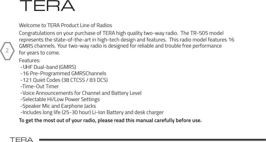 TERA                                                                                             2 TERAWelcome to TERA Product Line of RadiosCongratulations on your purchase of TERA high quality two-way radio.  The TR-505 model represents the state-of-the-art in high-tech design and features.  This radio model features 16 GMRS channels.  Your two-way radio is designed for reliable and trouble free performance for years to come. Features: -UHF Dual-band (GMRS) -16 Pre-Programmed GMRSChannels -121 Quiet Codes (38 CTCSS / 83 DCS) -Time-Out Timer -Voice Announcements for Channel and Battery Level -Selectable Hi/Low Power Settings -Speaker Mic and Earphone Jacks -Includes long life (25-30 hour) Li-Ion Battery and desk chargerTo get the most out of your radio, please read this manual carefully before use.