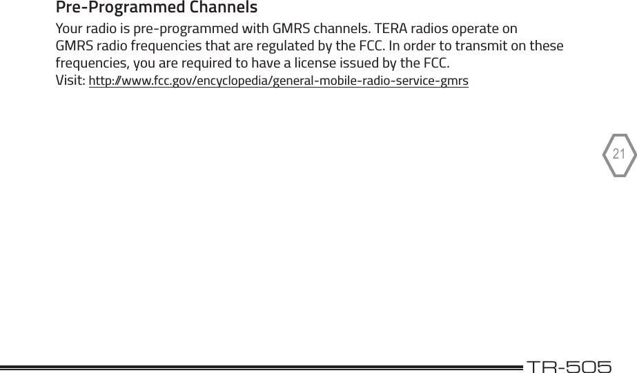 TERA                                                                                             TR-50521Pre-Programmed ChannelsYour radio is pre-programmed with GMRS channels. TERA radios operate on GMRS radio frequencies that are regulated by the FCC. In order to transmit on these frequencies, you are required to have a license issued by the FCC.  Visit: http://www.fcc.gov/encyclopedia/general-mobile-radio-service-gmrs