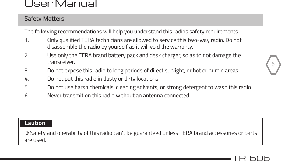 TERA                                                                                             TR-5055Safety MattersThe following recommendations will help you understand this radios safety requirements.1.  Only qualified TERA technicians are allowed to service this two-way radio. Do not    disassemble the radio by yourself as it will void the warranty.2.  Use only the TERA brand battery pack and desk charger, so as to not damage the  transceiver.3.  Do not expose this radio to long periods of direct sunlight, or hot or humid areas.4.  Do not put this radio in dusty or dirty locations.5.  Do not use harsh chemicals, cleaning solvents, or strong detergent to wash this radio.6.  Never transmit on this radio without an antenna connected.   Caution       Safety and operability of this radio can’t be guaranteed unless TERA brand accessories or parts are used.User Manual