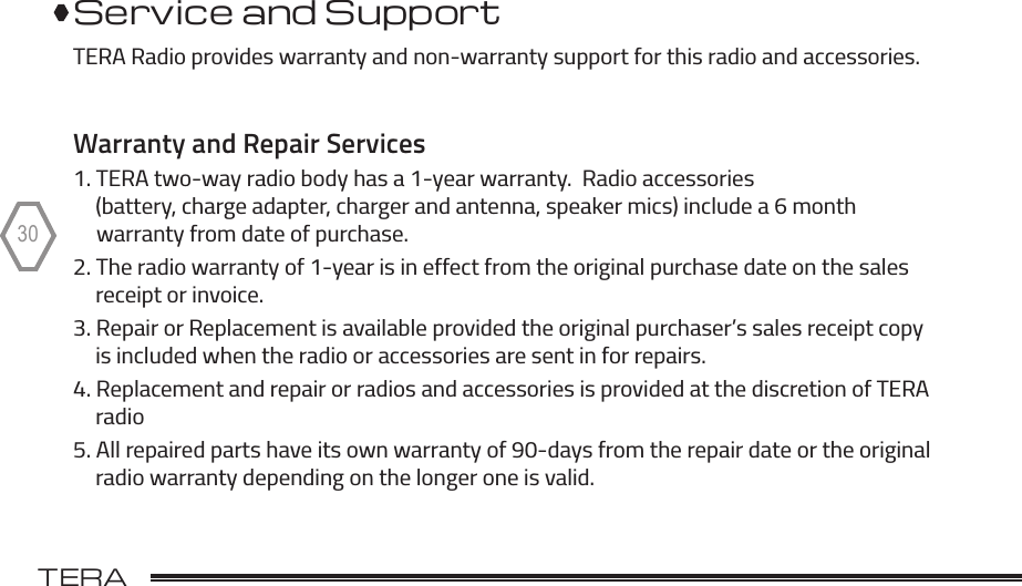 TERA                                                                                             TR-50530Service and SupportTERA Radio provides warranty and non-warranty support for this radio and accessories.Warranty and Repair Services1. TERA two-way radio body has a 1-year warranty.  Radio accessories     (battery, charge adapter, charger and antenna, speaker mics) include a 6 month     warranty from date of purchase.2. The radio warranty of 1-year is in effect from the original purchase date on the sales     receipt or invoice.3. Repair or Replacement is available provided the original purchaser’s sales receipt copy      is included when the radio or accessories are sent in for repairs. 4. Replacement and repair or radios and accessories is provided at the discretion of TERA      radio5. All repaired parts have its own warranty of 90-days from the repair date or the original     radio warranty depending on the longer one is valid.