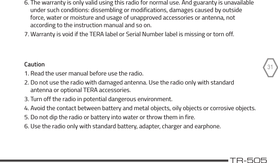 TERA                                                                                             TR-505316. The warranty is only valid using this radio for normal use. And guaranty is unavailable     under such conditions: dissembling or modifications, damages caused by outside     force, water or moisture and usage of unapproved accessories or antenna, not     according to the instruction manual and so on.7. Warranty is void if the TERA label or Serial Number label is missing or torn off. Caution1. Read the user manual before use the radio.2. Do not use the radio with damaged antenna. Use the radio only with standard     antenna or optional TERA accessories.3. Turn off the radio in potential dangerous environment.4. Avoid the contact between battery and metal objects, oily objects or corrosive objects.5. Do not dip the radio or battery into water or throw them in fire.6. Use the radio only with standard battery, adapter, charger and earphone.