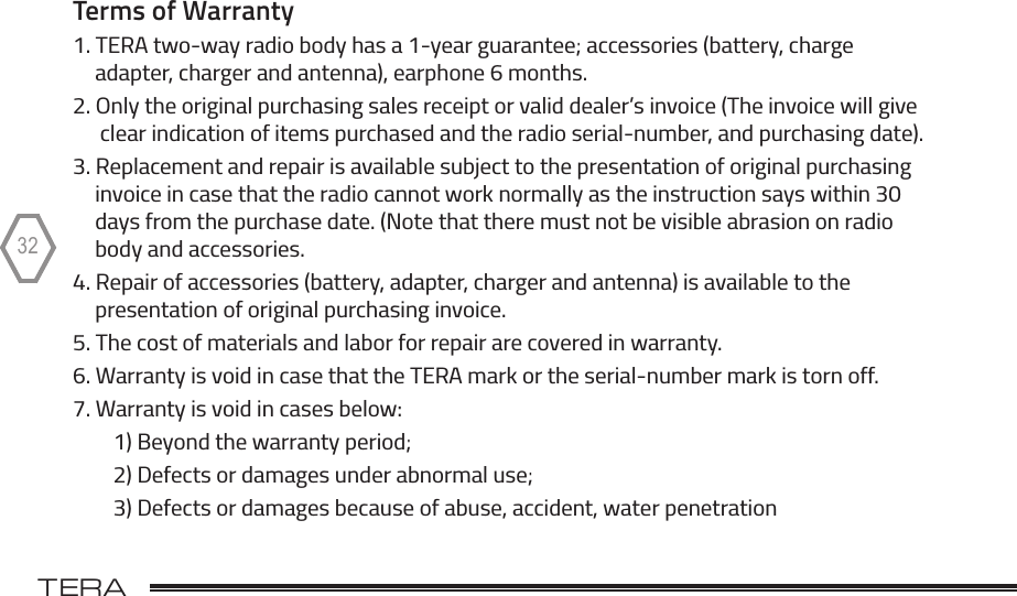 TERA                                                                                             TR-50532Terms of Warranty1. TERA two-way radio body has a 1-year guarantee; accessories (battery, charge      adapter, charger and antenna), earphone 6 months.2. Only the original purchasing sales receipt or valid dealer’s invoice (The invoice will give      clear indication of items purchased and the radio serial-number, and purchasing date).3. Replacement and repair is available subject to the presentation of original purchasing     invoice in case that the radio cannot work normally as the instruction says within 30     days from the purchase date. (Note that there must not be visible abrasion on radio     body and accessories.4. Repair of accessories (battery, adapter, charger and antenna) is available to the     presentation of original purchasing invoice.5. The cost of materials and labor for repair are covered in warranty.6. Warranty is void in case that the TERA mark or the serial-number mark is torn off.7. Warranty is void in cases below:        1) Beyond the warranty period;        2) Defects or damages under abnormal use;        3) Defects or damages because of abuse, accident, water penetration