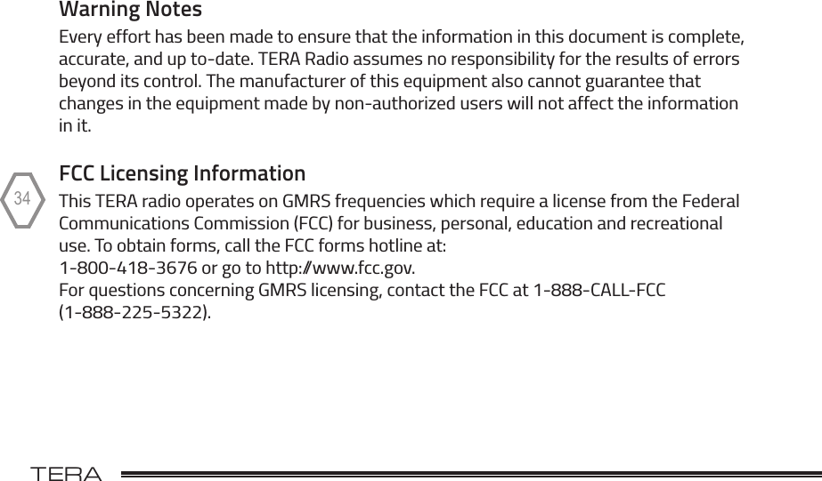 TERA                                                                                             TR-50534Warning NotesEvery effort has been made to ensure that the information in this document is complete, accurate, and up to-date. TERA Radio assumes no responsibility for the results of errors beyond its control. The manufacturer of this equipment also cannot guarantee that changes in the equipment made by non-authorized users will not affect the information in it. FCC Licensing Information This TERA radio operates on GMRS frequencies which require a license from the Federal Communications Commission (FCC) for business, personal, education and recreational use. To obtain forms, call the FCC forms hotline at:  1-800-418-3676 or go to http://www.fcc.gov. For questions concerning GMRS licensing, contact the FCC at 1-888-CALL-FCC (1-888-225-5322).
