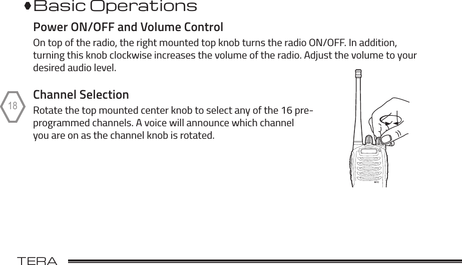 TERA                                                                                             18Basic OperationsPower ON/OFF and Volume ControlOn top of the radio, the right mounted top knob turns the radio ON/OFF. In addition, turning this knob clockwise increases the volume of the radio. Adjust the volume to your desired audio level. Channel SelectionRotate the top mounted center knob to select any of the 16 pre- programmed channels. A voice will announce which channel you are on as the channel knob is rotated. 
