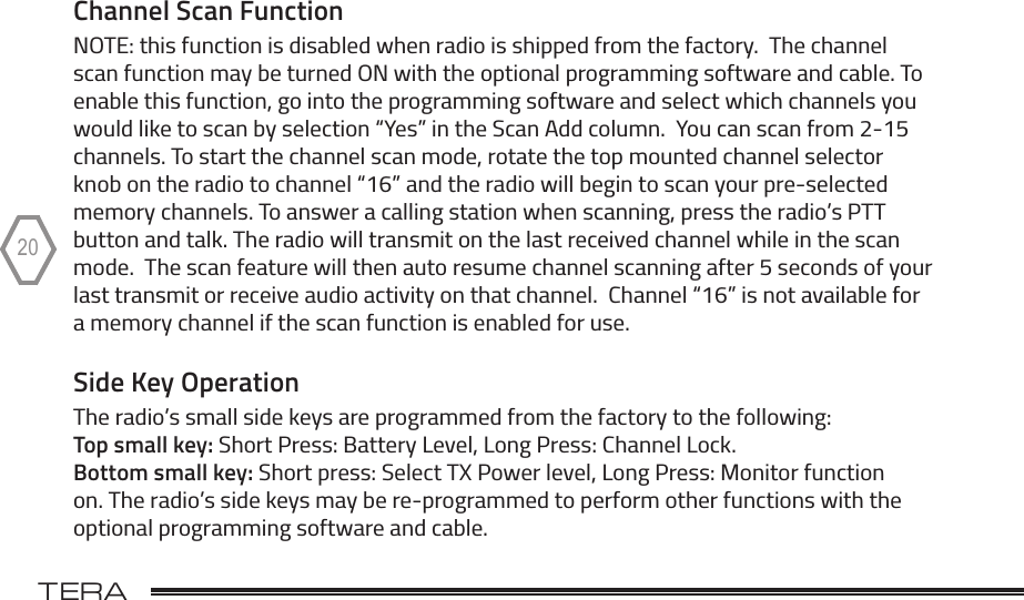 TERA                                                                                             20Channel Scan FunctionNOTE: this function is disabled when radio is shipped from the factory.  The channel scan function may be turned ON with the optional programming software and cable. To enable this function, go into the programming software and select which channels you would like to scan by selection “Yes” in the Scan Add column.  You can scan from 2-15 channels. To start the channel scan mode, rotate the top mounted channel selector knob on the radio to channel “16” and the radio will begin to scan your pre-selected memory channels. To answer a calling station when scanning, press the radio’s PTT button and talk. The radio will transmit on the last received channel while in the scan mode.  The scan feature will then auto resume channel scanning after 5 seconds of your last transmit or receive audio activity on that channel.  Channel “16” is not available for a memory channel if the scan function is enabled for use. Side Key OperationThe radio’s small side keys are programmed from the factory to the following:   Top small key: Short Press: Battery Level, Long Press: Channel Lock.   Bottom small key: Short press: Select TX Power level, Long Press: Monitor function on. The radio’s side keys may be re-programmed to perform other functions with the optional programming software and cable.