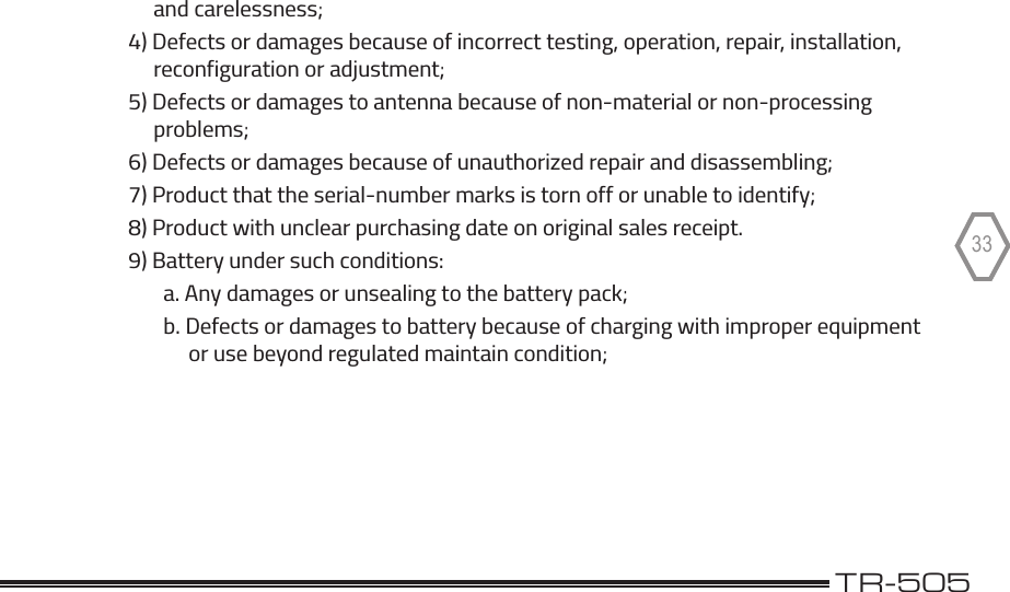                                                                                              TR-50533             and carelessness;        4) Defects or damages because of incorrect testing, operation, repair, installation,             reconfiguration or adjustment;        5) Defects or damages to antenna because of non-material or non-processing             problems;        6) Defects or damages because of unauthorized repair and disassembling;        7) Product that the serial-number marks is torn off or unable to identify;        8) Product with unclear purchasing date on original sales receipt.        9) Battery under such conditions:               a. Any damages or unsealing to the battery pack;               b. Defects or damages to battery because of charging with improper equipment                    or use beyond regulated maintain condition;       