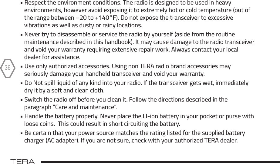 TERA                                                                                             36• Respect the environment conditions. The radio is designed to be used in heavy    environments, however avoid exposing it to extremely hot or cold temperature (out of    the range between –20 to +140°F). Do not expose the transceiver to excessive     vibrations as well as dusty or rainy locations.• Never try to disassemble or service the radio by yourself (aside from the routine    maintenance described in this handbook). It may cause damage to the radio transceiver    and void your warranty requiring extensive repair work. Always contact your local    dealer for assistance.• Use only authorized accessories. Using non TERA radio brand accessories may    seriously damage your handheld transceiver and void your warranty.• Do Not spill liquid of any kind into your radio. If the transceiver gets wet, immediately    dry it by a soft and clean cloth.• Switch the radio off before you clean it. Follow the directions described in the    paragraph “Care and maintenance”.• Handle the battery properly. Never place the LI-ion battery in your pocket or purse with    loose coins.  This could result in short circuiting the battery.  • Be certain that your power source matches the rating listed for the supplied battery    charger (AC adapter). If you are not sure, check with your authorized TERA dealer.