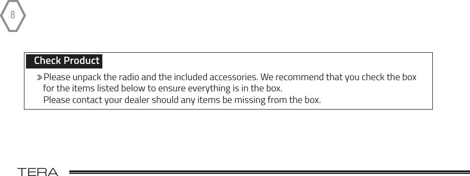 TERA                                                                                             8Check Product       Please unpack the radio and the included accessories. We recommend that you check the box      for the items listed below to ensure everything is in the box.        Please contact your dealer should any items be missing from the box.