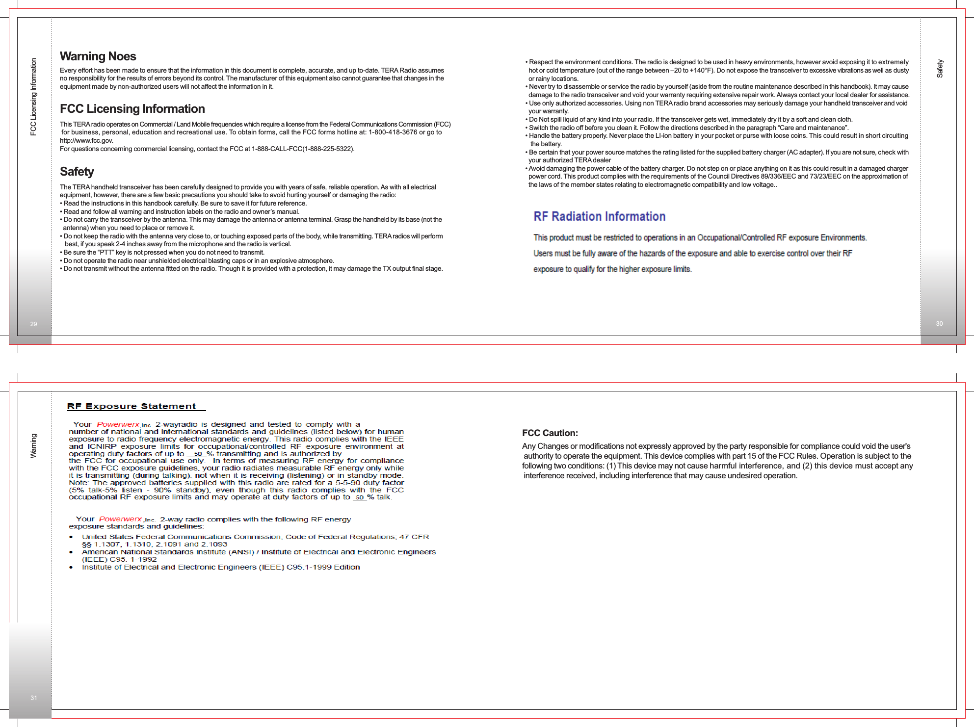 SafetyFCC Licensing InformationWarningWarning NoesEvery effort has been made to ensure that the information in this document is complete, accurate, and up to-date. TERA Radio assumes no responsibility for the results of errors beyond its control. The manufacturer of this equipment also cannot guarantee that changes in the equipment made by non-authorized users will not affect the information in it.FCC Licensing InformationThis TERA radio operates on Commercial / Land Mobile frequencies which require a license from the Federal Communications Commission (FCC) for business, personal, education and recreational use. To obtain forms, call the FCC forms hotline at: 1-800-418-3676 or go to http://www.fcc.gov.For questions concerning commercial licensing, contact the FCC at 1-888-CALL-FCC(1-888-225-5322).SafetyThe TERA handheld transceiver has been carefully designed to provide you with years of safe, reliable operation. As with all electrical equipment, however, there are a few basic precautions you should take to avoid hurting yourself or damaging the radio:• Read the instructions in this handbook carefully. Be sure to save it for future reference.• Read and follow all warning and instruction labels on the radio and owner’s manual.• Do not carry the transceiver by the antenna. This may damage the antenna or antenna terminal. Grasp the handheld by its base (not the   antenna) when you need to place or remove it.• Do not keep the radio with the antenna very close to, or touching exposed parts of the body, while transmitting. TERA radios will perform    best, if you speak 2-4 inches away from the microphone and the radio is vertical.• Be sure the “PTT” key is not pressed when you do not need to transmit.• Do not operate the radio near unshielded electrical blasting caps or in an explosive atmosphere.• Do not transmit without the antenna fitted on the radio. Though it is provided with a protection, it may damage the TX output final stage.• Respect the environment conditions. The radio is designed to be used in heavy environments, however avoid exposing it to extremely   hot or cold temperature (out of the range between –20 to +140°F). Do not expose the transceiver to excessive vibrations as well as dusty  or rainy locations.• Never try to disassemble or service the radio by yourself (aside from the routine maintenance described in this handbook). It may cause   damage to the radio transceiver and void your warranty requiring extensive repair work. Always contact your local dealer for assistance.• Use only authorized accessories. Using non TERA radio brand accessories may seriously damage your handheld transceiver and void   your warranty.• Do Not spill liquid of any kind into your radio. If the transceiver gets wet, immediately dry it by a soft and clean cloth.• Switch the radio off before you clean it. Follow the directions described in the paragraph “Care and maintenance”.• Handle the battery properly. Never place the LI-ion battery in your pocket or purse with loose coins. This could result in short circuiting    the battery.• Be certain that your power source matches the rating listed for the supplied battery charger (AC adapter). If you are not sure, check with   your authorized TERA dealer• Avoid damaging the power cable of the battery charger. Do not step on or place anything on it as this could result in a damaged charger   power cord. This product complies with the requirements of the Council Directives 89/336/EEC and 73/23/EEC on the approximation of  the laws of the member states relating to electromagnetic compatibility and low voltage..29 3031Any Changes or modifications not expressly approved by the party responsible for compliance could void the user&apos;s authority to operate the equipment. This device complies with part 15 of the FCC Rules. Operation is subject to thefollowing two conditions: (1) This device may not cause harmful interference, and (2) this device must accept any interference received, including interference that may cause undesired operation. FCC Caution: