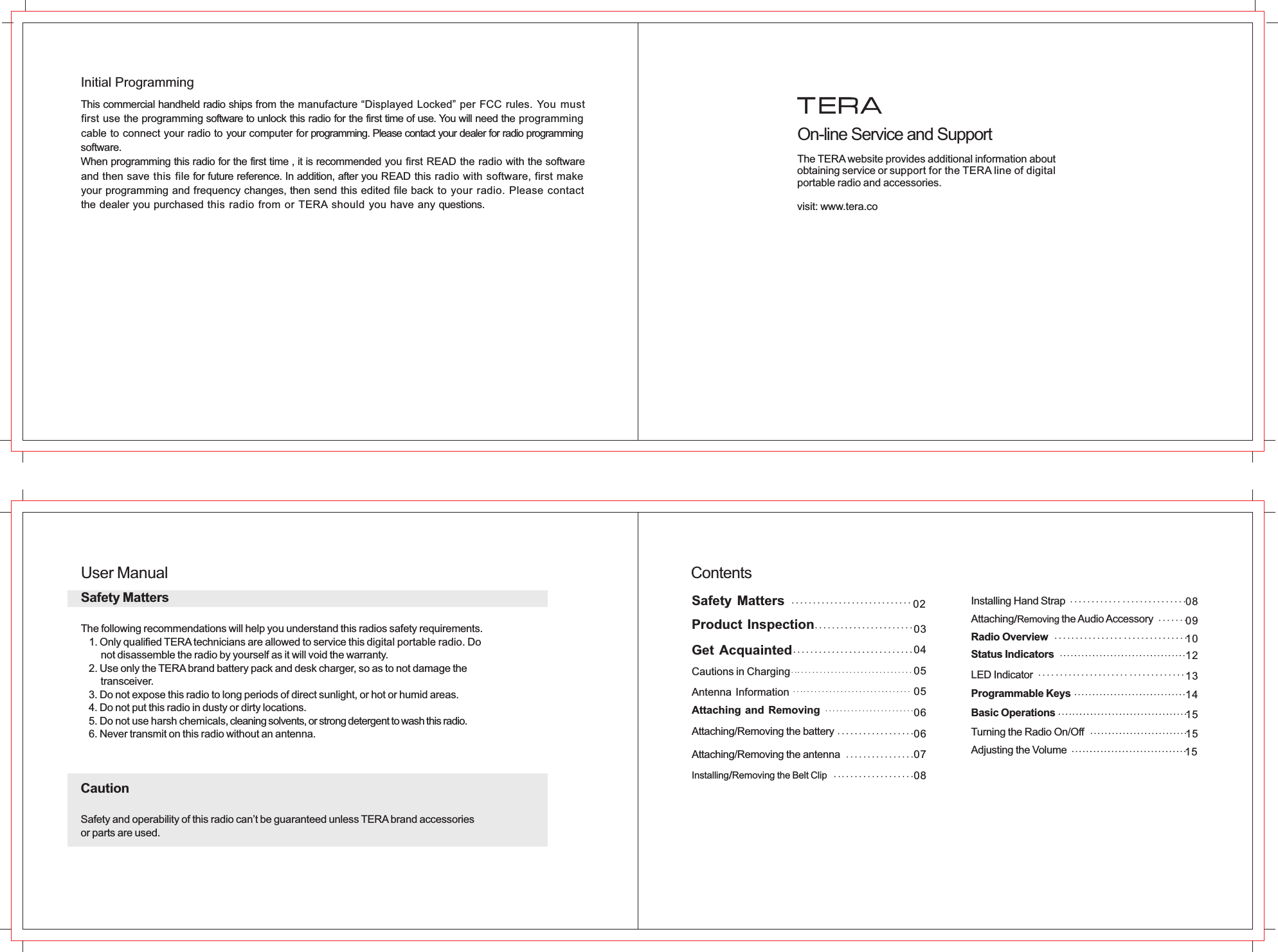 This commercial handheld radio ships from the manufacture “Displayed Locked” per FCC rules. You must first use the programming software to unlock this radio for the first time of use. You will need the programming cable to connect your radio to your computer for programming. Please contact your dealer for radio programming software.When programming this radio for the first time , it is recommended you first READ the radio with the software and then save this file for future reference. In addition, after you READ this radio with software, first make your programming and frequency changes, then send this edited file back to your radio. Please contact the dealer you purchased this radio from or TERA should you have any questions.Initial ProgrammingThe TERA website provides additional information aboutobtaining service or support for the TERA line of digital portable radio and accessories.visit: www.tera.co On-line Service and SupportUser ManualSafety MattersThe following recommendations will help you understand this radios safety requirements.   1. Only qualified TERA technicians are allowed to service this  . Do       not disassemble the radio by yourself as it will void the warranty.   2. Use only the TERA brand battery pack and desk charger, so as to not damage the       transceiver.   3. Do not expose this radio to long periods of direct sunlight, or hot or humid areas.   4. Do not put this radio in dusty or dirty locations.   5. Do not use harsh chemicals, cleaning solvents, or strong detergent to wash this radio.   6. Never transmit on this radio without an antenna.CautionSafety and operability of this radio can’t be guaranteed unless TERA brand accessoriesor parts are used.digital portable radio030405050606070802Attaching/Removing the batteryAttaching/Removing the antennaInstalling/Removing the Belt Clip Installing Hand StrapAttaching the Audio Accessory /Removing Radio OverviewStatus Indicators 12LED Indicator 13Programmable Keys 14Basic Operations 15Turning the Radio On/Off 15Adjusting the Volume 15080910  Contents  Safety Matters  Product Inspection  Get Acquainted  Cautions in Charging  Antenna Information  Attaching and Removing