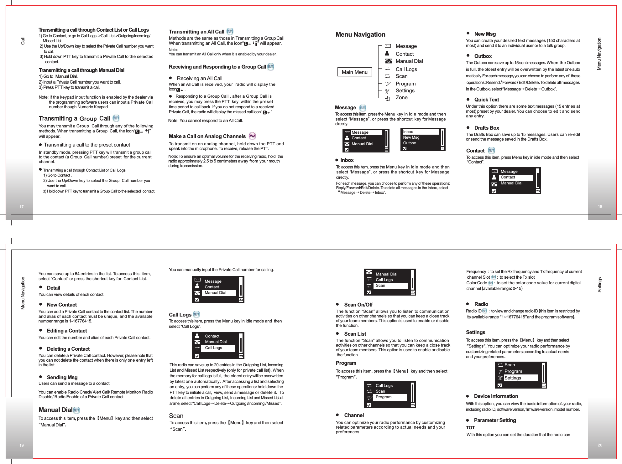 Menu NavigationMenu NavigationSettingsReceiving an All CallWhen an All Call is received, your  radio will display the icon       .Make a Call on Analog Channels To transmit on an analog channel, hold down the PTT and speak into the microphone. To receive, release the PTT.Transmitting an All CallMethods are the same as those in Transmitting a Group CallWhen transmitting an All Call, the icon“           ” will appear.MessageTo access this item, press the Menu key in idle mode and then  select “Message”, or press the shortcut key for Message directly.InboxTo access this item, press the Menu key in idle mode and then  select “Message”, or press the shortcut key for Message directly.For each message, you can choose to perform any of these operations: Reply/Forward/Edit/Delete. To delete all messages in the Inbox, select“Message→Delete→Inbox”.New MsgYou can create your desired text messages (150 characters at most) and send it to an individual user or to a talk group. OutboxThe Outbox can save up to 15 sent messages. When the Outbox is full, the oldest entry will be overwritten by the latest one auto matically.For each message, you can choose to perform any of  these operations: Resend / Forward / Edit /Delete. To delete all messages in the Outbox, select“Message→Delete→Outbox”.Quick TextUnder this option there are some text messages (15 entries at most) preset by your dealer. You can choose to edit and send any entry.Drafts BoxThe Drafts Box can save up to 15 messages. Users can re-edit or send the message saved in the Drafts Box. CallDetailYou can view details of each contact. New ContactYou can add a Private Call contact to the contact list. The number and alias of each contact must be unique, and the available number range is 1-16776415. Editing a ContactYou can edit the number and alias of each Private Call contact. Deleting a ContactYou can delete a Private Call contact. However, please note that you can not delete the contact when there is only one entry left in the list. Sending MsgUsers can send a message to a contact. You can enable Radio Check/ Alert Call/ Remote Monitor/ Radio Disable/ Radio Enable of a Private Call contact.Manual DialTo access this item, press the【Menu】key and then select “Manual Dial”.MessageContactManual DialContactManual DialCall LogsTo access this item, press the【Menu】key and then select “Scan”.You can save up to 64 entries in the list. To access this. item, select “Contact” or press the shortcut key for  Contact List.You can manually input the Private Call number for calling.Call LogsTo access this item, press the Menu key in idle mode and  thenselect “Call Logs”.This radio can save up to 20 entries in the Outgoing List, Incoming List and Missed List respectively (only for private call list). Whenthe memory for call logs is full, the oldest entry will be overwritten by latest one automatically. After accessing a list and selecting an entry, you can perform any of these operations: hold down the PTT key to initiate a call, view, send a message or delete it. To delete all entries in Outgoing List, Incoming List and Missed List at a time, select “Call Logs→Delete→Outgoing /Incoming /Missed”.ScanTransmitting a call through Contact List or Call Logs1) Go to Contact, or go to Call Logs -&gt;Call List    Missed List 2) Use the Up/Down key to select the Private Call number you want     to call. 3) Hold down PTT key to transmit a Private Call to the selected     contact.-&gt;Outgoing/Incoming/Transmitting a call through Manual Dial1) Go to  Manual Dial.2) Input a Private Call number you want to call.3) Press PTT key to transmit a call.                              Note: If the keypad input function is enabled by the dealer via          the programming software users can input a Private Call          number though Numeric Keypad.You may transmit a   Call through any of the following methods. When transmitting a Group  Call, the icon“            ”       will appear.Group Group  Transmitting a call to the preset contactIn standby mode, pressing PTT key will transmit a group callto the contact (a Group  Call number) preset  for the currentchannel.    Transmitting a call through Contact List or Call Logs  1) Go to Contact .  2) Use the Up/Down key to select the Group  Call number you        want to call.   3) Hold down PTT key to transmit a Group Call to the selected  contact.   Note: You can transmit an All Call only when it is enabled by your dealer.Receiving and Responding to a  CallGroup       Responding to a  Call , after a  Call is received, you may press the PTT  key  within the preset time period to call back. If you do not respond to a received Private Call, the radio will display the missed call icon“        ”.Group  Group Note: You cannot respond to an All Call.Note: To ensure an optimal volume for the receiving radio, hold  the radio approximately 2.5 to 5 centimeters away from your mouth during transmission.ContactMessage Manual DialCall LogsScanProgramSettings Zone Main MenuInboxNew MsgOutboxMessageContactManual DialContact  To access this item, press Menu key in idle mode and then select “Contact”. MessageContactManual DialManual DialCall LogsScanScan On/OffThe function “Scan” allows you to listen to communication activities on other channels so that you can keep a close track of your team members. This option is used to enable or disablethe function. Scan ListThe function “Scan” allows you to listen to communication activities on other channels so that you can keep a close track of your team members. This option is used to enable or disable the function. ProgramTo access this item, press the【Menu】key and then select “Program”. Call LogsScanProgramChannelYou can optimize your radio performance by customizing related parameters according to actual needs and your preferences. Frequency：to set the Rx frequency and Tx frequency of current channel Slot     ：to select the Tx slotColor Code     ：to set the color code value for current digital channel (available range: 0-15)RadioRadio ID     ：to view and change radio ID (this item is restricted by its available range “1~16776415”and the program software). SettingsTo access this item, press the【Menu】key and then select “Settings”. You can optimize your radio performance bycustomizing related parameters according to actual needsand your preferences. ScanProgramSettingsDevice InformationWith this option, you can view the basic information of. your radio, including radio ID, software version, firmware version, model number. Parameter SettingTOTWith this option you can set the duration that the radio can 17 1819 20Menu Navigation