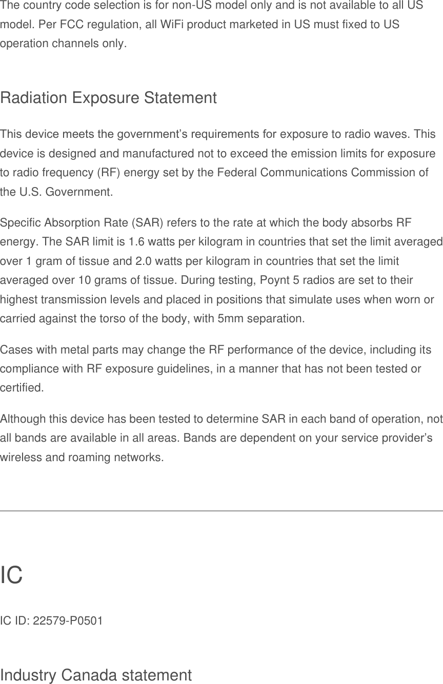 The country code selection is for non-US model only and is not available to all US model. Per FCC regulation, all WiFi product marketed in US must fixed to US operation channels only. Radiation Exposure Statement This device meets the government’s requirements for exposure to radio waves. This device is designed and manufactured not to exceed the emission limits for exposure to radio frequency (RF) energy set by the Federal Communications Commission of the U.S. Government. Specific Absorption Rate (SAR) refers to the rate at which the body absorbs RF energy. The SAR limit is 1.6 watts per kilogram in countries that set the limit averaged over 1 gram of tissue and 2.0 watts per kilogram in countries that set the limit averaged over 10 grams of tissue. During testing, Poynt 5 radios are set to their highest transmission levels and placed in positions that simulate uses when worn or carried against the torso of the body, with 5mm separation. Cases with metal parts may change the RF performance of the device, including its compliance with RF exposure guidelines, in a manner that has not been tested or certified. Although this device has been tested to determine SAR in each band of operation, not all bands are available in all areas. Bands are dependent on your service provider’s wireless and roaming networks.  IC IC ID: 22579-P0501 Industry Canada statement 